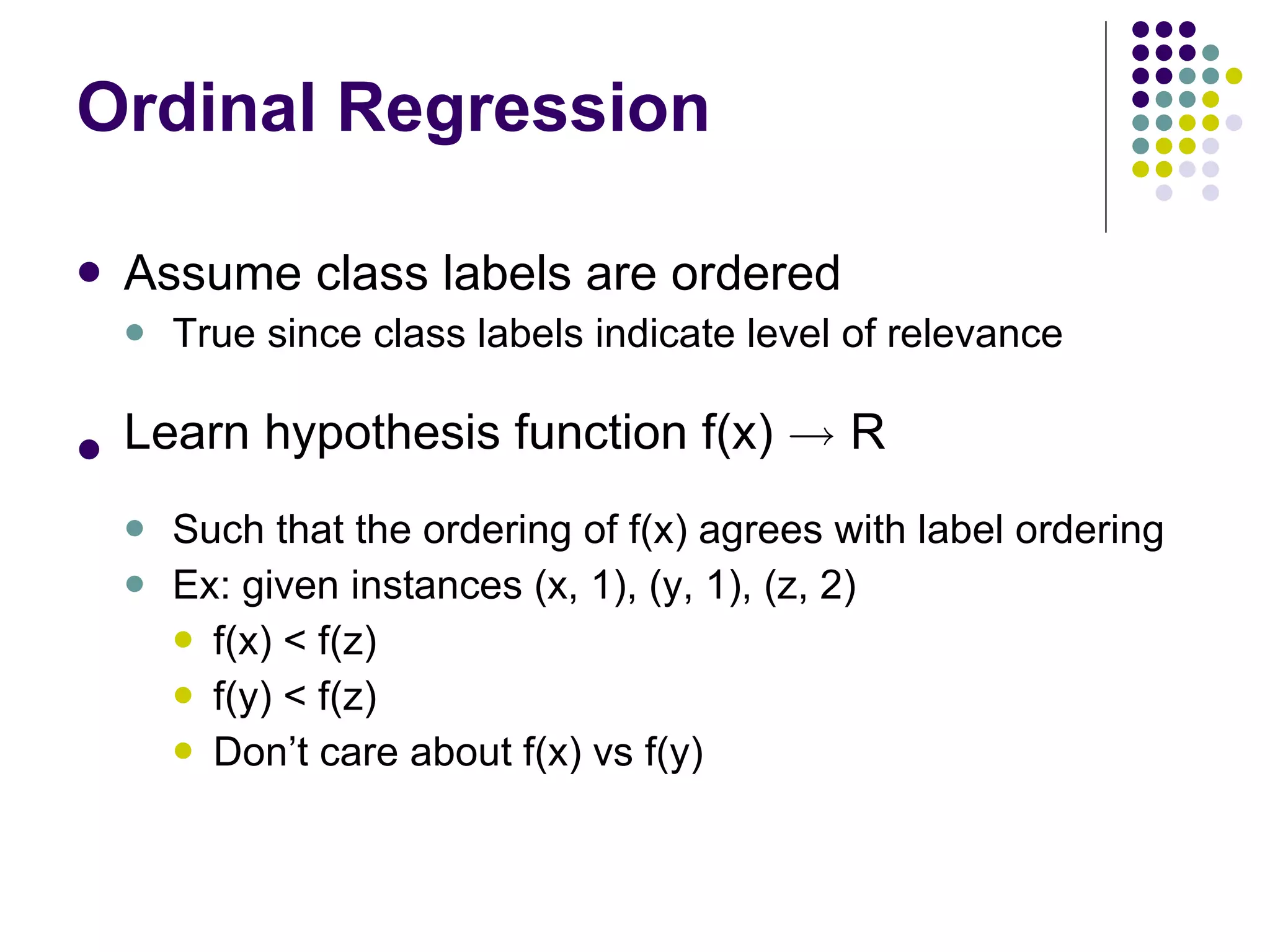 Ordinal Regression Assume class labels are ordered True since class labels indicate level of relevance Learn hypothesis function f(x)  !  R Such that the ordering of f(x) agrees with label ordering Ex: given instances (x, 1), (y, 1), (z, 2) f(x) < f(z) f(y) < f(z) Don’t care about f(x) vs f(y) 