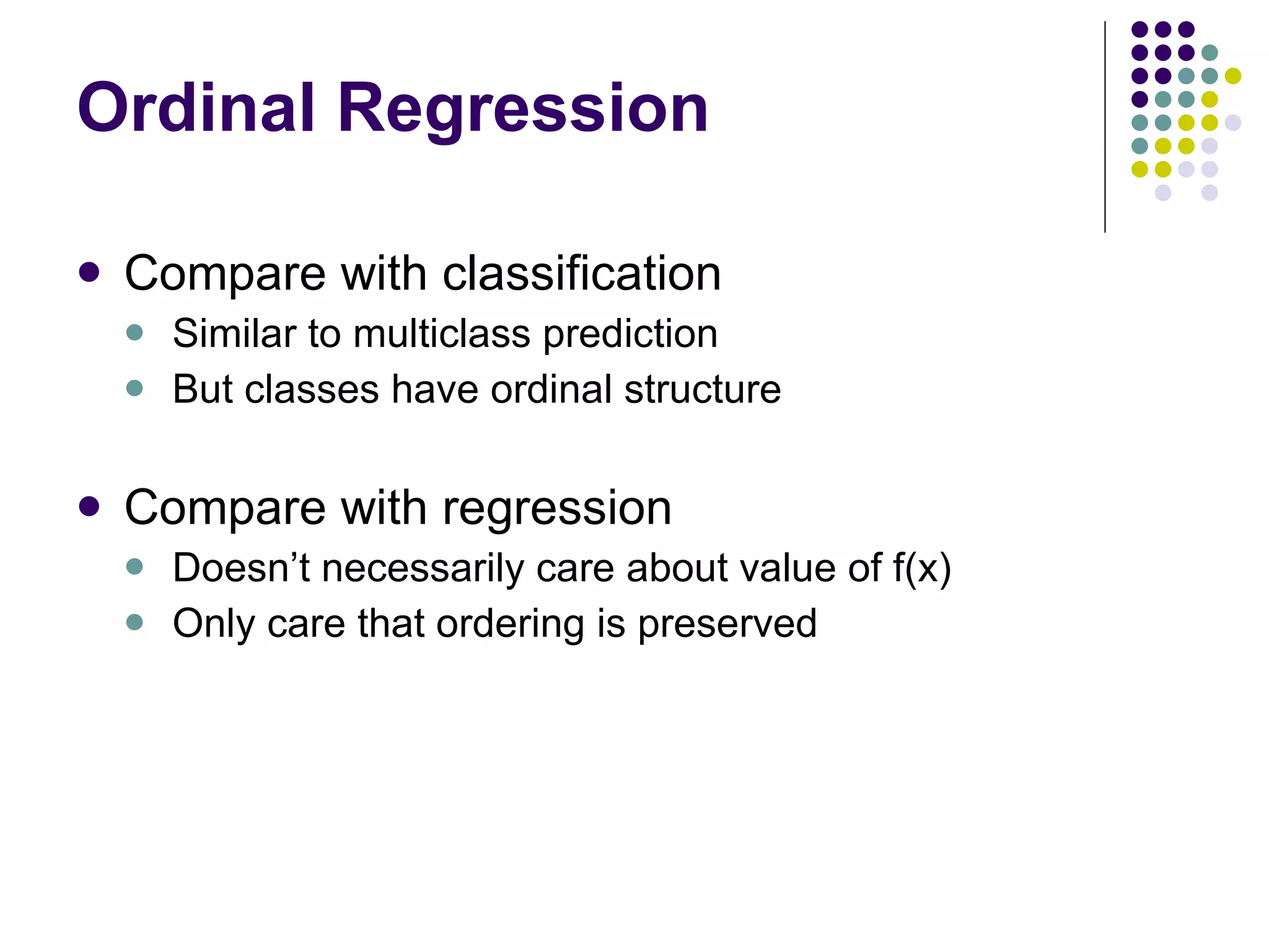 Ordinal Regression Compare with classification Similar to multiclass prediction But classes have ordinal structure Compare with regression Doesn’t necessarily care about value of f(x) Only care that ordering is preserved 