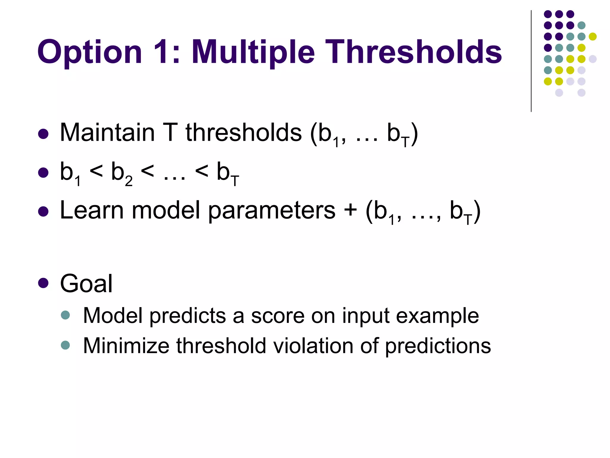 Option 1: Multiple Thresholds Maintain T thresholds (b 1 , … b T ) b 1  < b 2  < … < b T Learn model parameters + (b 1 , …, b T ) Goal Model predicts a score on input example Minimize threshold violation of predictions 