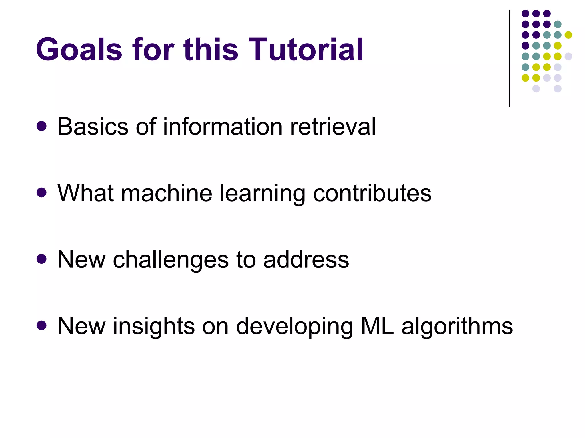 Goals for this Tutorial Basics of information retrieval What machine learning contributes New challenges to address New insights on developing ML algorithms 