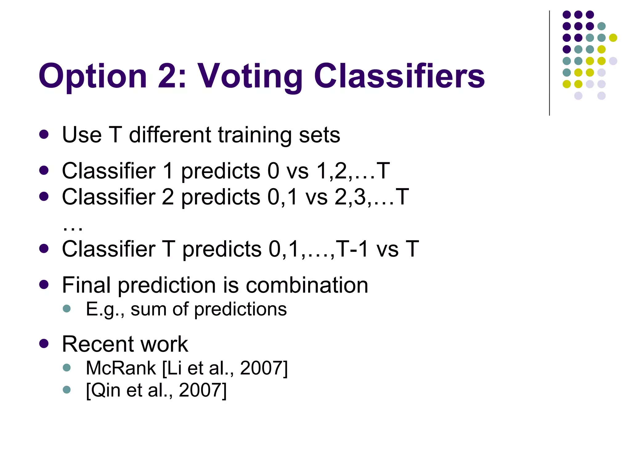 Option 2: Voting Classifiers Use T different training sets Classifier 1 predicts 0 vs 1,2,…T Classifier 2 predicts 0,1 vs 2,3,…T … Classifier T predicts 0,1,…,T-1 vs T Final prediction is combination E.g., sum of predictions Recent work McRank [Li et al., 2007] [Qin et al., 2007] 
