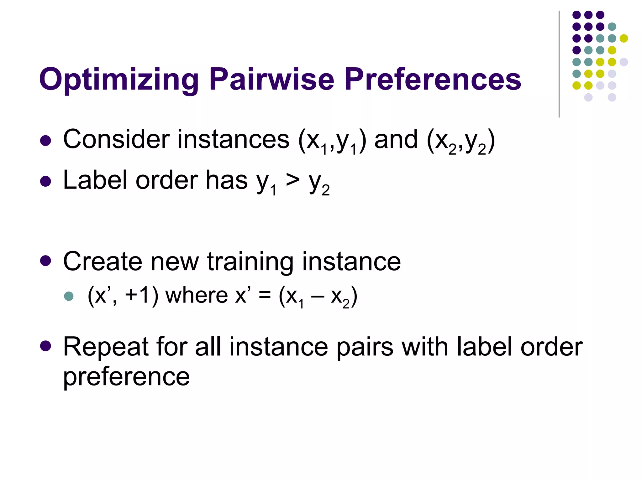 Optimizing Pairwise Preferences Consider instances (x 1 ,y 1 ) and (x 2 ,y 2 ) Label order has y 1  > y 2 Create new training instance (x’, +1) where x’ = (x 1  – x 2 ) Repeat for all instance pairs with label order preference 