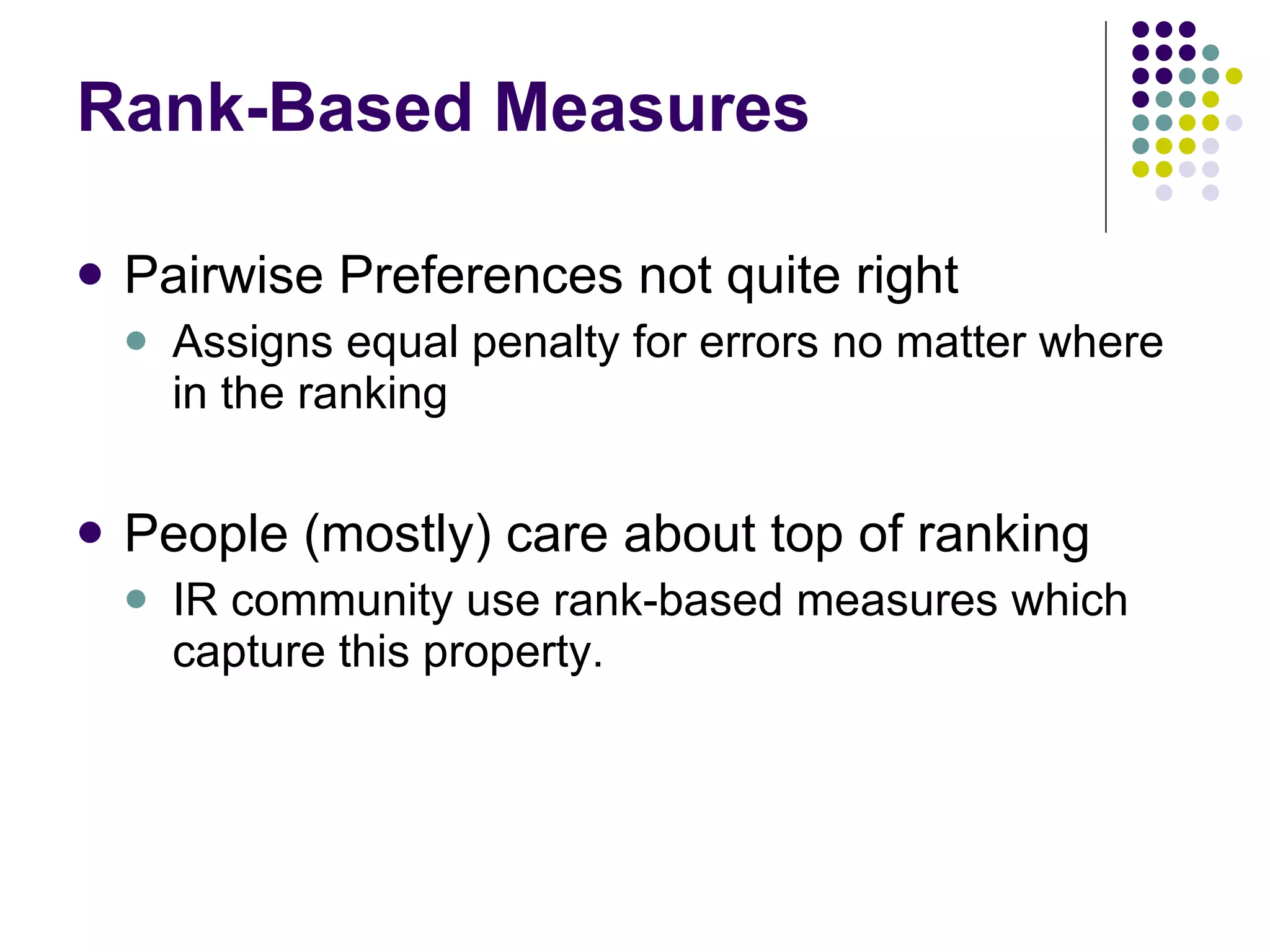 Rank-Based Measures Pairwise Preferences not quite right Assigns equal penalty for errors no matter where in the ranking People (mostly) care about top of ranking IR community use rank-based measures which capture this property. 