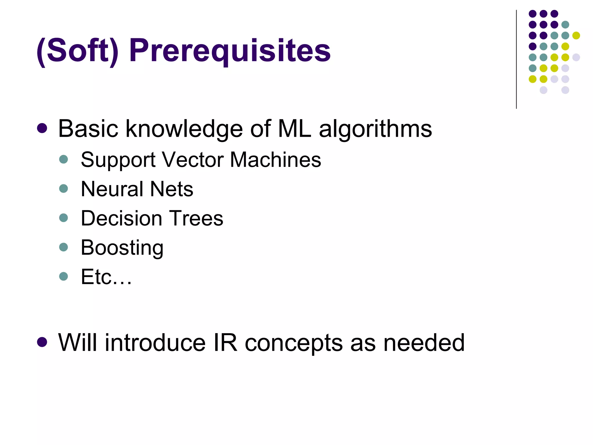 (Soft) Prerequisites Basic knowledge of ML algorithms Support Vector Machines  Neural Nets Decision Trees Boosting Etc… Will introduce IR concepts as needed 