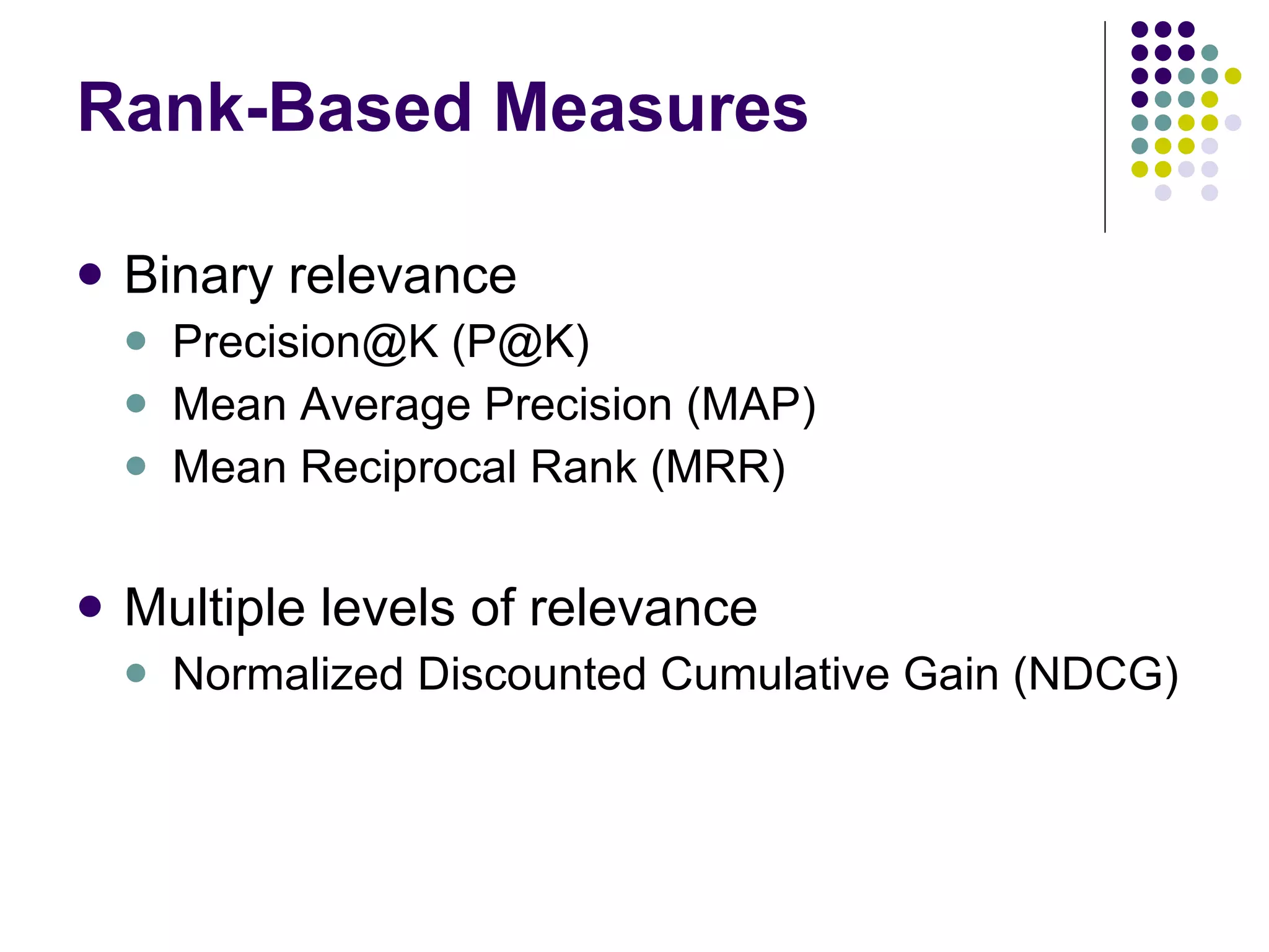 Rank-Based Measures Binary relevance Precision@K (P@K) Mean Average Precision (MAP) Mean Reciprocal Rank (MRR) Multiple levels of relevance Normalized Discounted Cumulative Gain (NDCG) 