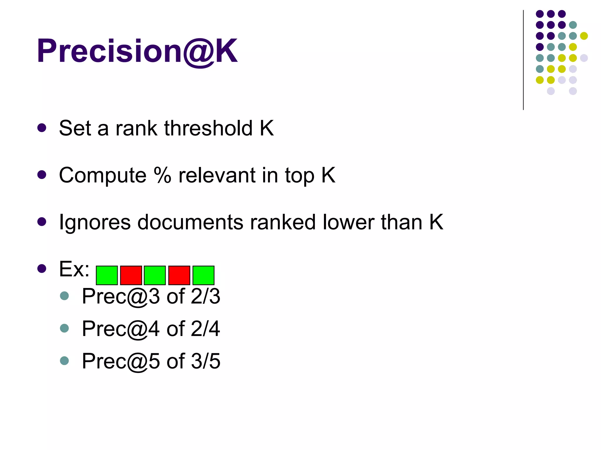 [email_address] Set a rank threshold K Compute % relevant in top K Ignores documents ranked lower than K Ex:  Prec@3 of 2/3  Prec@4 of 2/4 Prec@5 of 3/5 