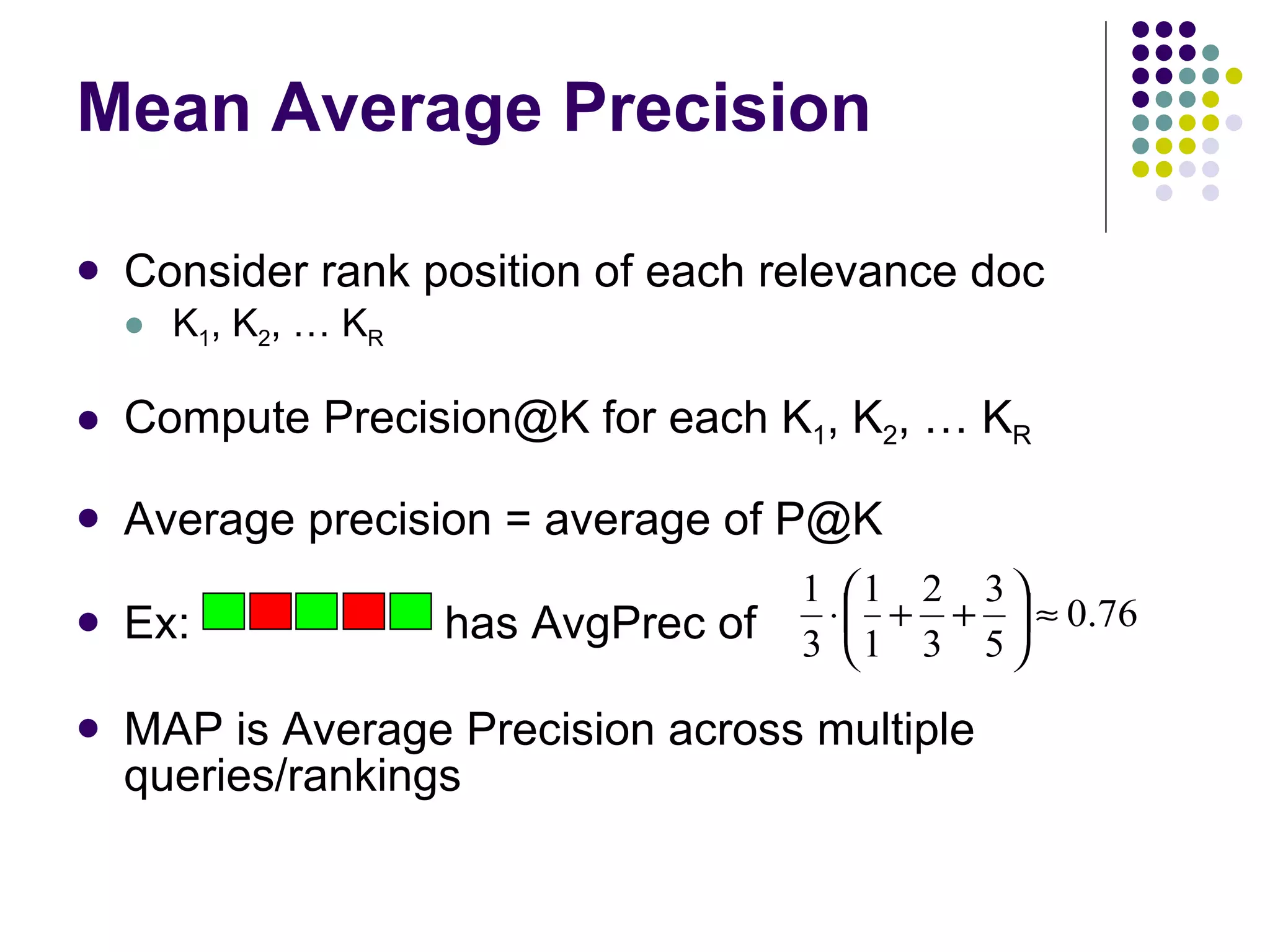 Mean Average Precision Consider rank position of each relevance doc K 1 , K 2 , … K R Compute Precision@K for each K 1 , K 2 , … K R Average precision = average of P@K Ex:  has AvgPrec of MAP is Average Precision across multiple queries/rankings 
