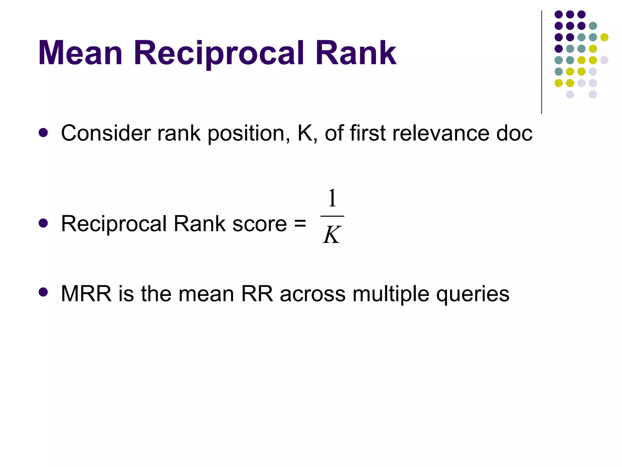 Mean Reciprocal Rank Consider rank position, K, of first relevance doc Reciprocal Rank score = MRR is the mean RR across multiple queries  