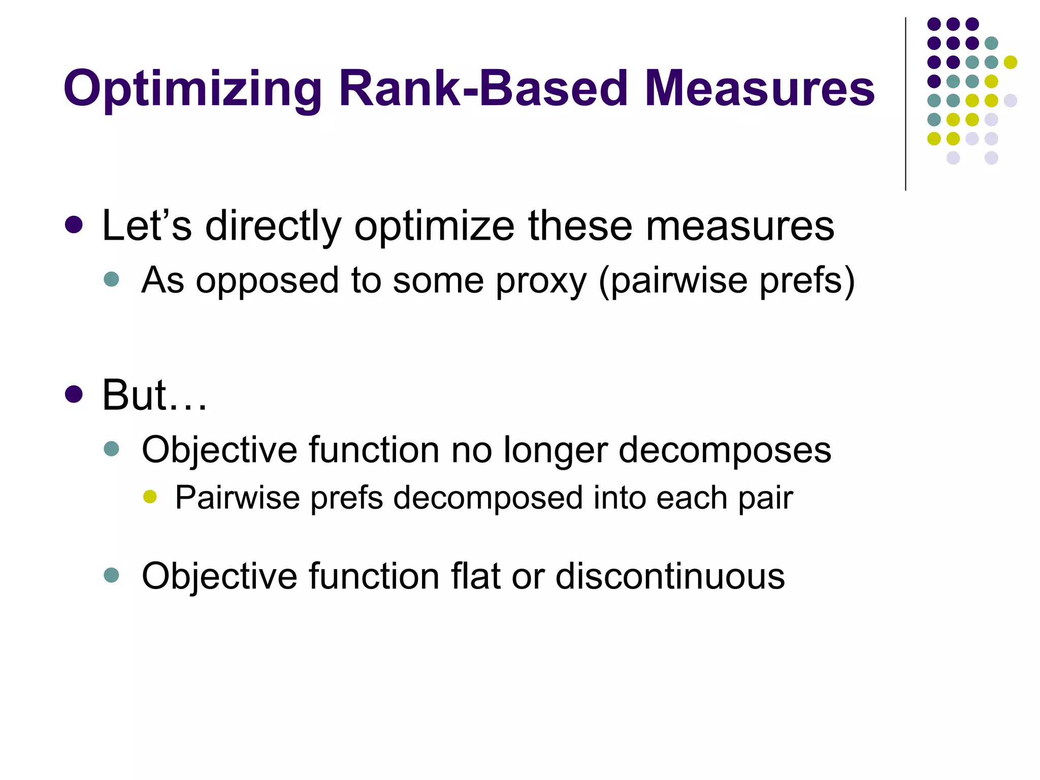 Optimizing Rank-Based Measures Let’s directly optimize these measures As opposed to some proxy (pairwise prefs) But… Objective function no longer decomposes Pairwise prefs decomposed into each pair Objective function flat or discontinuous 
