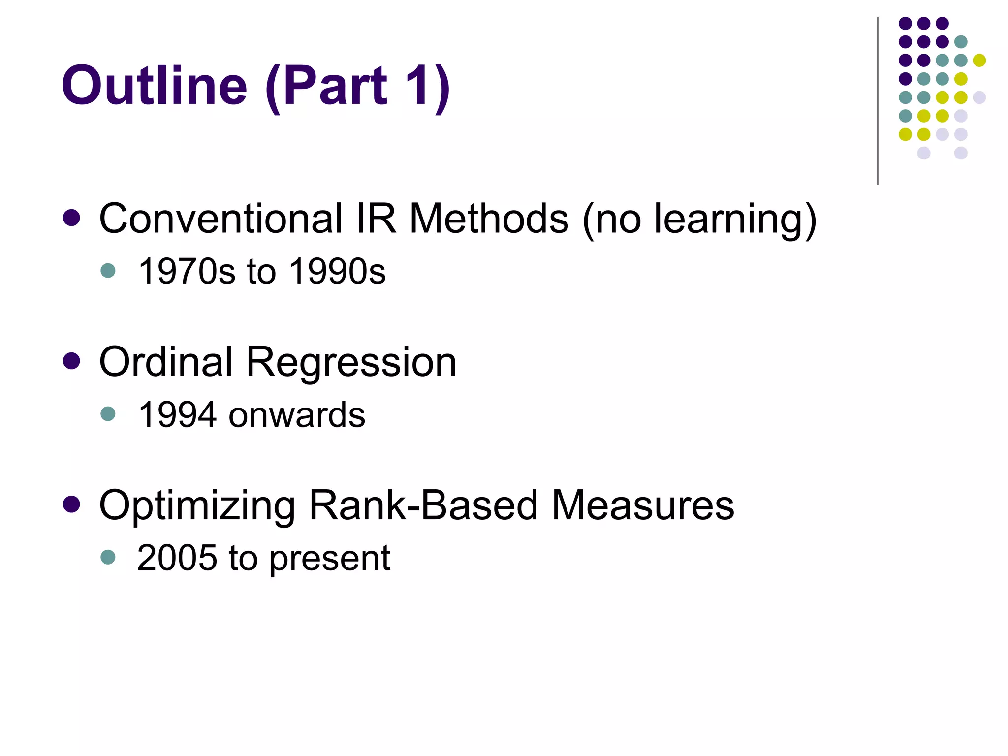 Outline (Part 1) Conventional IR Methods (no learning) 1970s to 1990s Ordinal Regression 1994 onwards Optimizing Rank-Based Measures 2005 to present 