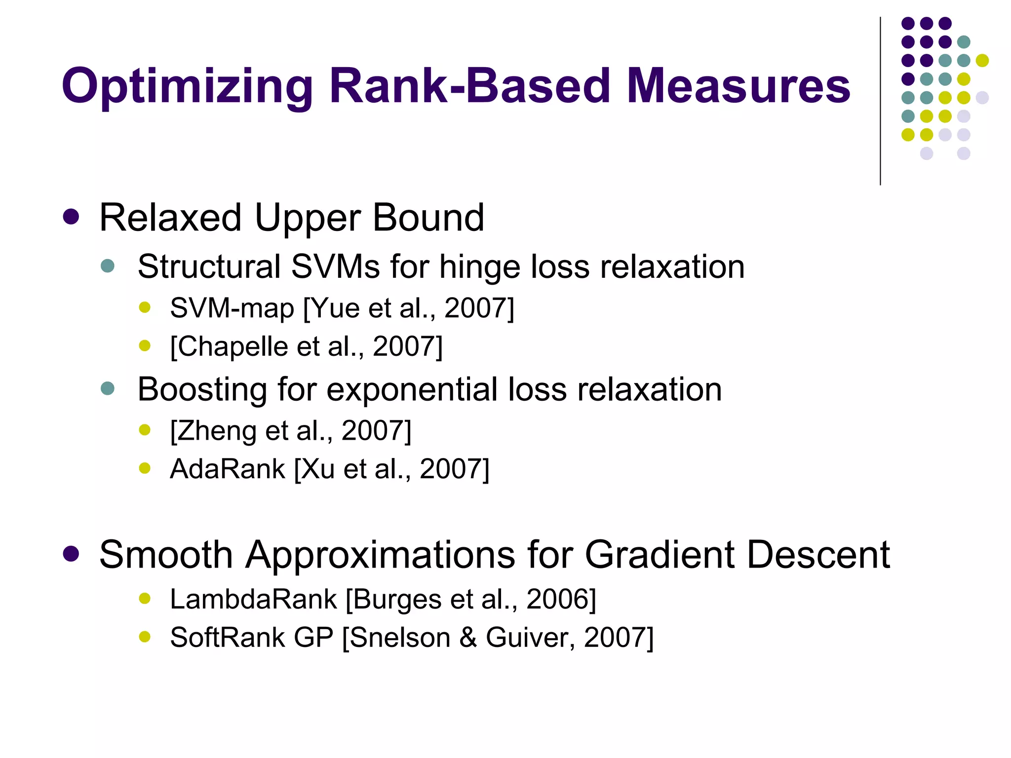 Optimizing Rank-Based Measures Relaxed Upper Bound Structural SVMs for hinge loss relaxation SVM-map [Yue et al., 2007]  [Chapelle et al., 2007] Boosting for exponential loss relaxation [Zheng et al., 2007] AdaRank [Xu et al., 2007] Smooth Approximations for Gradient Descent LambdaRank [Burges et al., 2006] SoftRank GP [Snelson & Guiver, 2007] 
