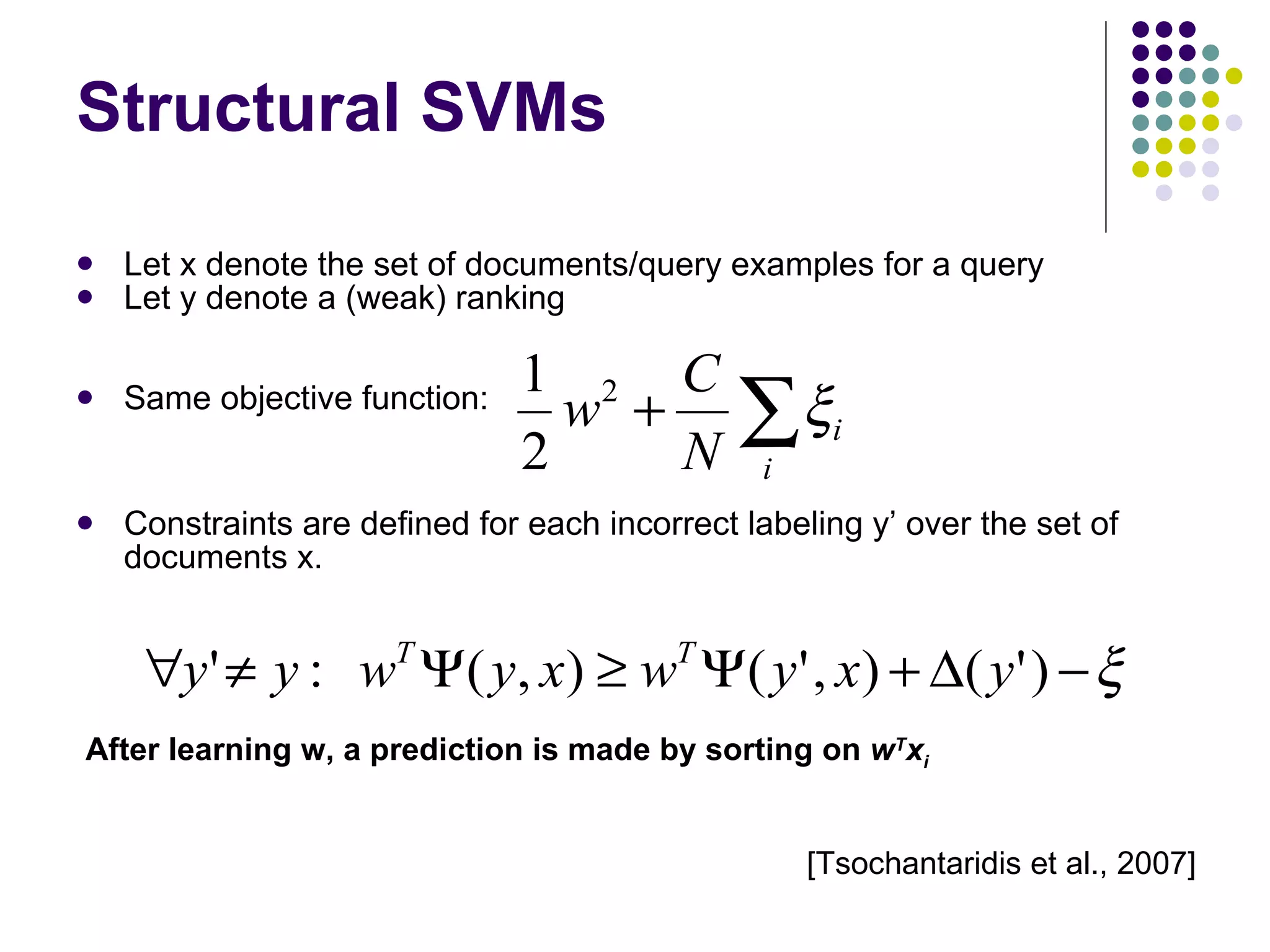 Structural SVMs Let x denote the set of documents/query examples for a query Let y denote a (weak) ranking Same objective function: Constraints are defined for each incorrect labeling y’ over the set of documents x. After learning w, a prediction is made by sorting on  w T x i [Tsochantaridis et al., 2007] 