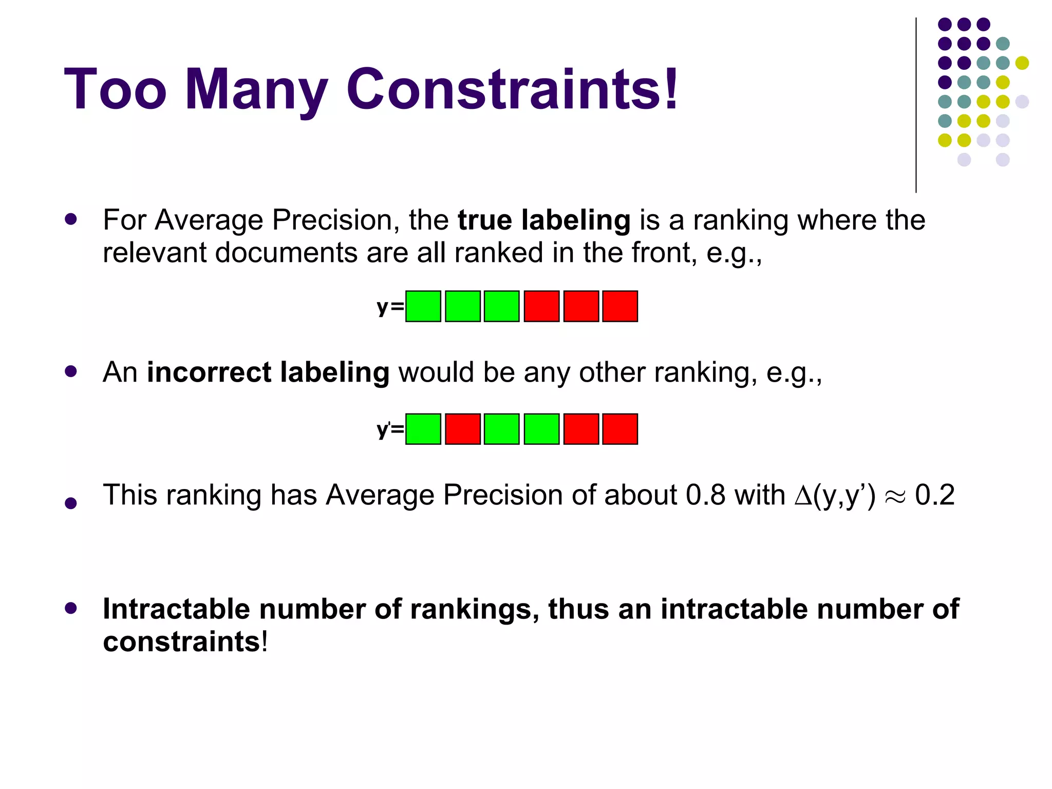 Too Many Constraints! For Average Precision, the  true labeling  is a ranking where the relevant documents are all ranked in the front, e.g., An  incorrect labeling  would be any other ranking, e.g., This ranking has Average Precision of about 0.8 with   (y,y’)  ¼  0.2 Intractable number of rankings, thus an intractable number of constraints ! 