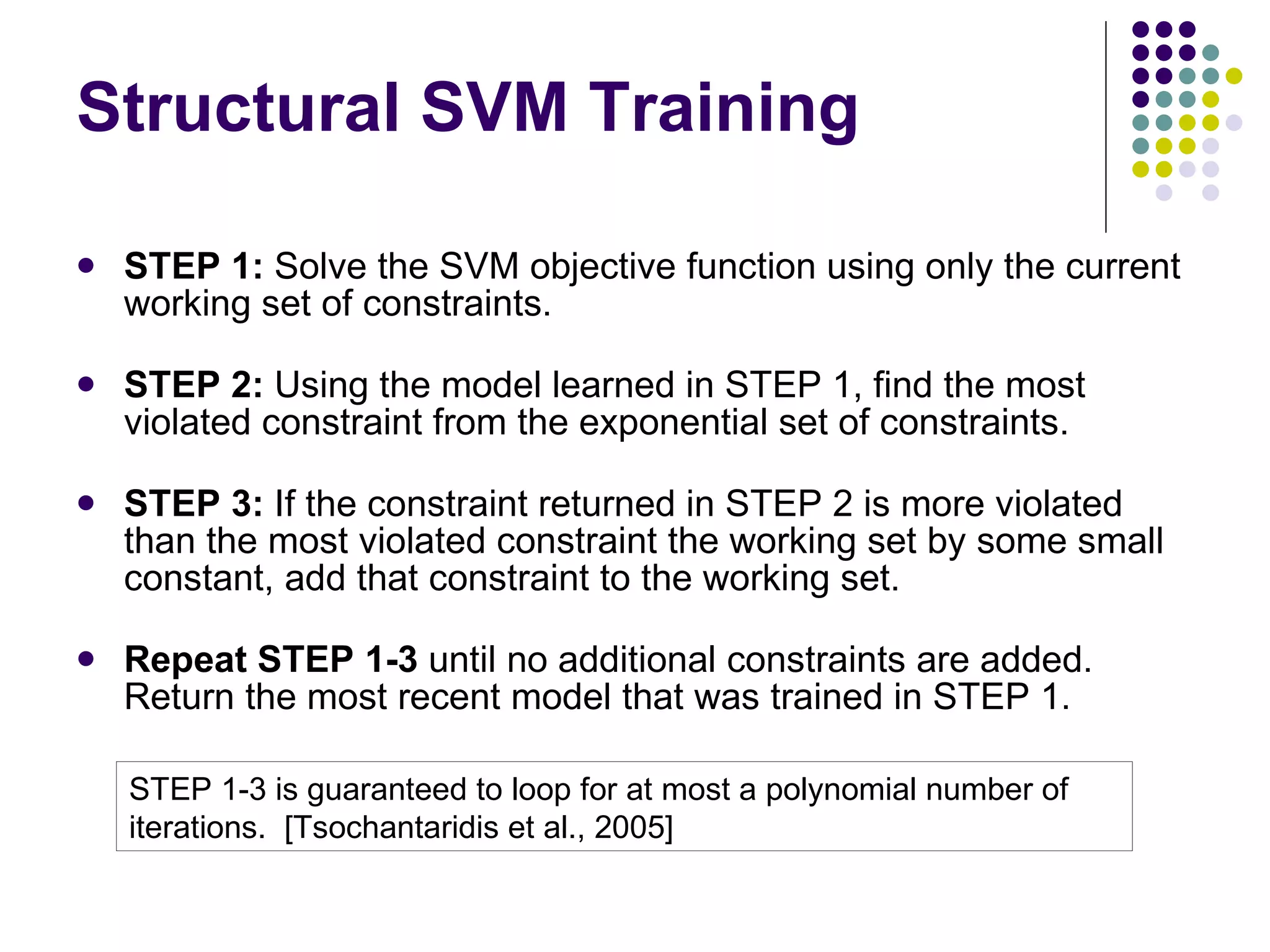 Structural SVM Training STEP 1:  Solve the SVM objective function using only the current working set of constraints. STEP 2:  Using the model learned in STEP 1, find the most violated constraint from the exponential set of constraints. STEP 3:  If the constraint returned in STEP 2 is more violated than the most violated constraint the working set by some small constant, add that constraint to the working set. Repeat STEP 1-3  until no additional constraints are added.  Return the most recent model that was trained in STEP 1.  STEP 1-3 is guaranteed to loop for at most a polynomial number of iterations.  [Tsochantaridis et al., 2005] 