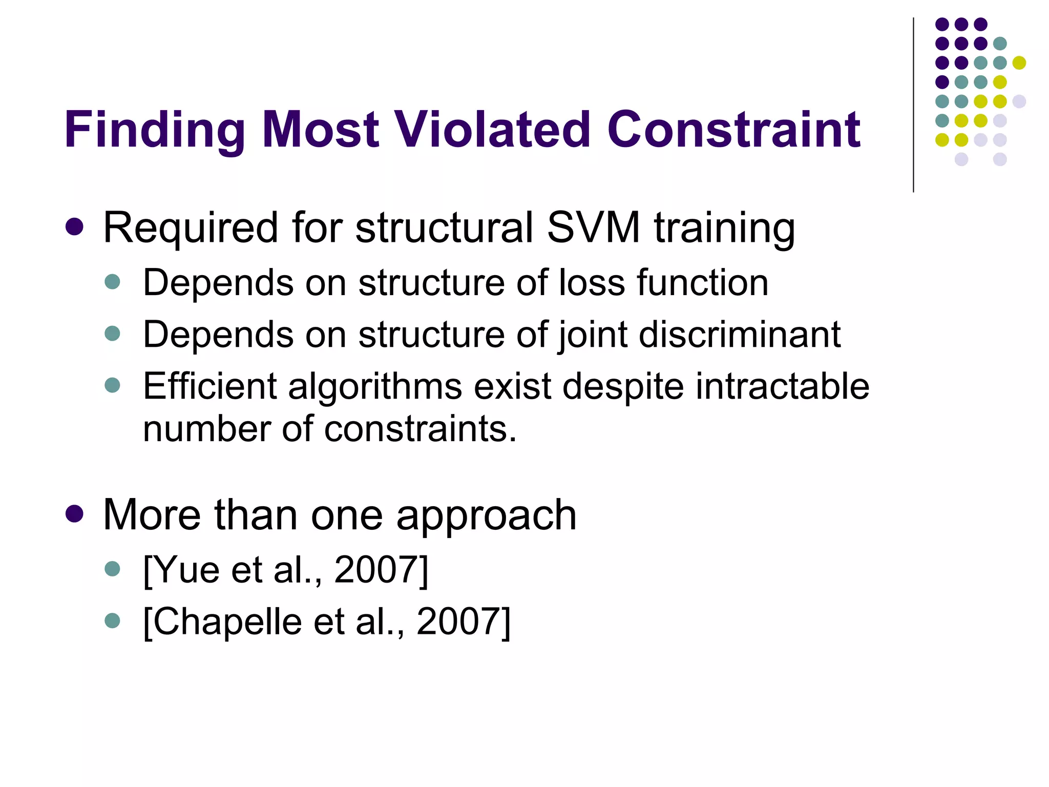 Finding Most Violated Constraint Required for structural SVM training Depends on structure of loss function Depends on structure of joint discriminant Efficient algorithms exist despite intractable number of constraints. More than one approach [Yue et al., 2007] [Chapelle et al., 2007] 
