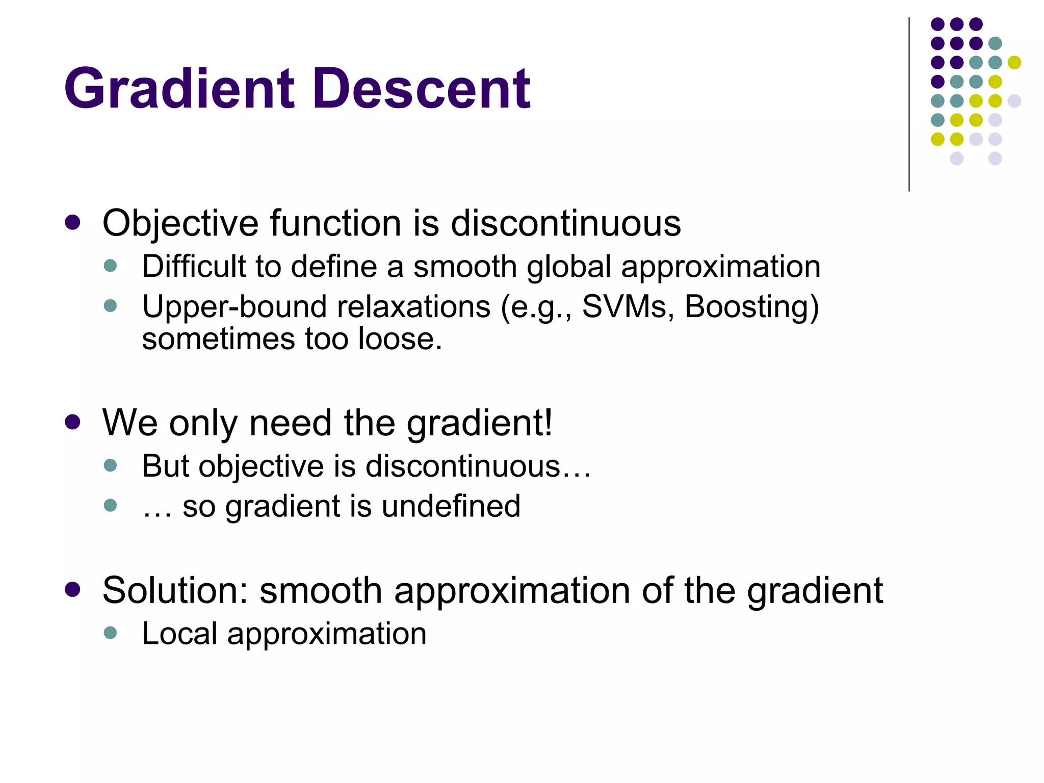 Gradient Descent Objective function is discontinuous Difficult to define a smooth global approximation Upper-bound relaxations (e.g., SVMs, Boosting) sometimes too loose. We only need the gradient! But objective is discontinuous… …  so gradient is undefined Solution: smooth approximation of the gradient Local approximation 