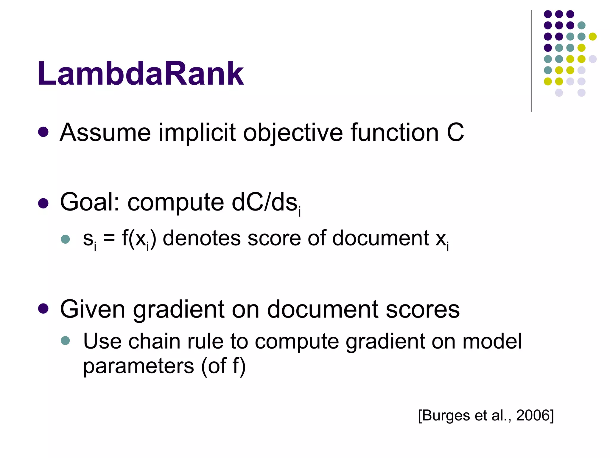 LambdaRank Assume implicit objective function C Goal: compute dC/ds i s i  = f(x i ) denotes score of document x i Given gradient on document scores Use chain rule to compute gradient on model parameters (of f) [Burges et al., 2006] 