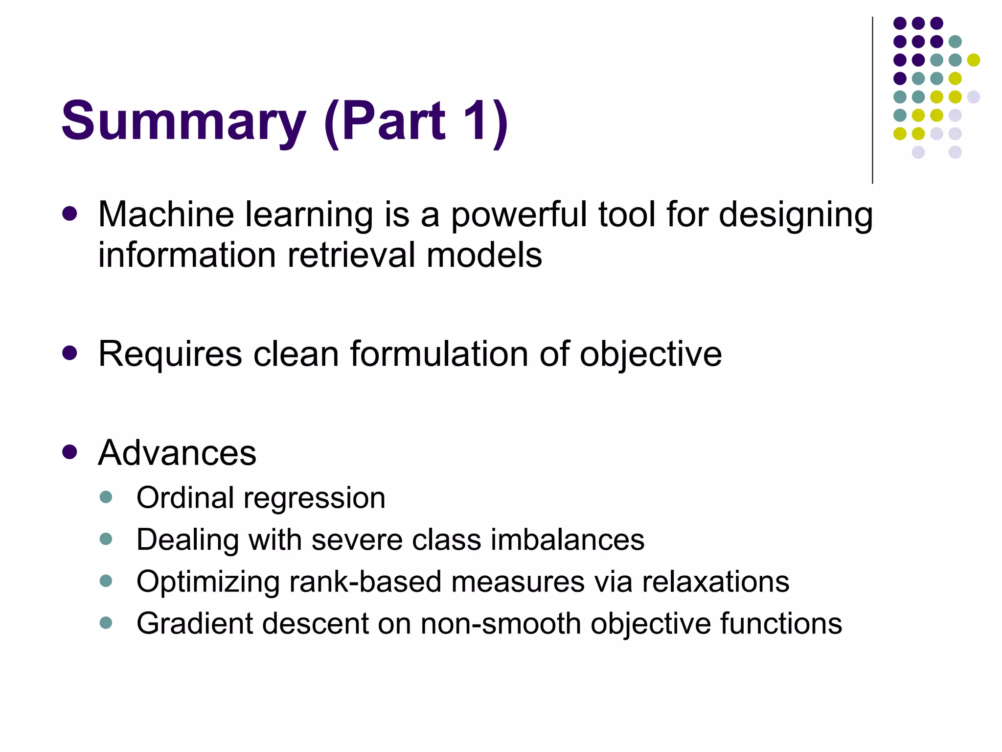 Summary (Part 1) Machine learning is a powerful tool for designing information retrieval models Requires clean formulation of objective Advances Ordinal regression Dealing with severe class imbalances Optimizing rank-based measures via relaxations Gradient descent on non-smooth objective functions 
