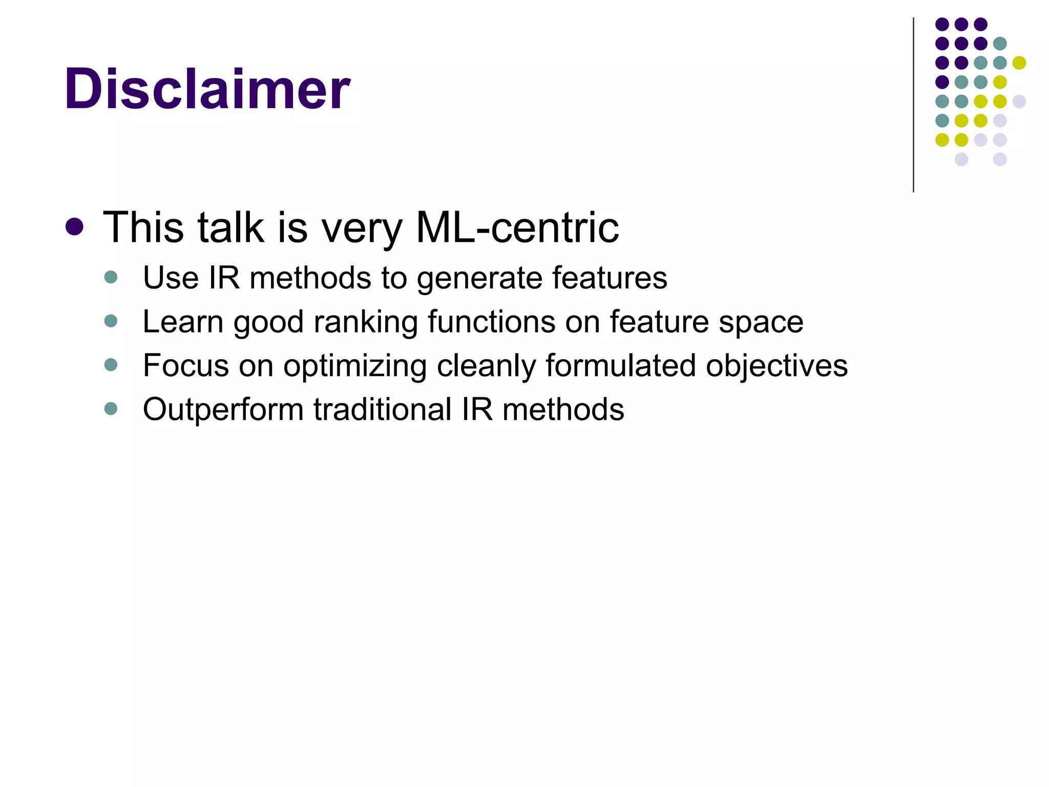 Disclaimer This talk is very ML-centric Use IR methods to generate features Learn good ranking functions on feature space Focus on optimizing cleanly formulated objectives Outperform traditional IR methods 