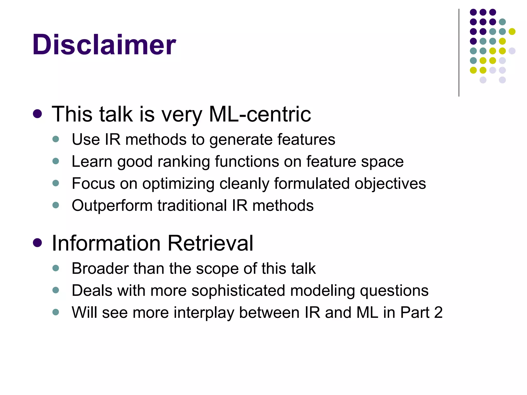 Disclaimer This talk is very ML-centric Use IR methods to generate features Learn good ranking functions on feature space Focus on optimizing cleanly formulated objectives Outperform traditional IR methods Information Retrieval Broader than the scope of this talk Deals with more sophisticated modeling questions Will see more interplay between IR and ML in Part 2 