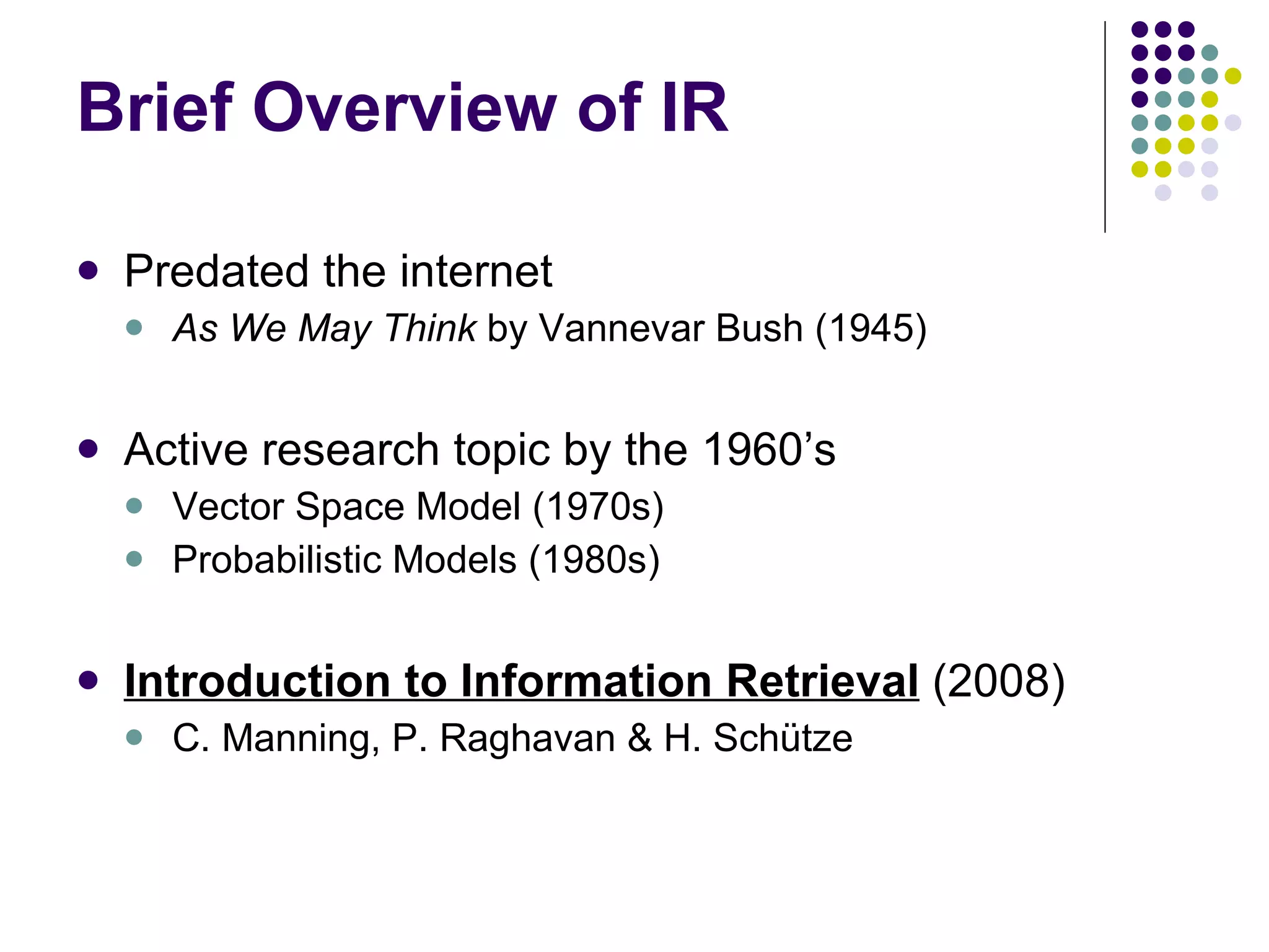 Brief Overview of IR Predated the internet As We May Think  by Vannevar Bush (1945) Active research topic by the 1960’s Vector Space Model (1970s) Probabilistic Models (1980s)  Introduction to Information Retrieval   (2008) C. Manning, P. Raghavan & H. Schütze  