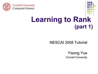 Learning to Rank   (part 1) NESCAI 2008 Tutorial Yisong Yue Cornell University 