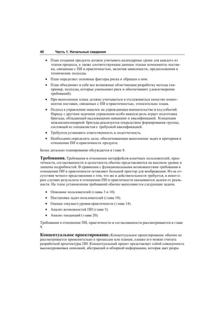 40        Часть 1. Начальные сведения

     • План создания продукта должен учитывать календарные сроки для каждого из
       этапов процесса, а также соответствующие данным этапам компоненты постав-
       ки, связанные с ПИ и практичностью, включая зависимости, предположения и
       технические подходы.
     • План определяет основные факторы риска и обращен к ним.
     • План объединяет в себе все возможные облегчающие разработку методы (на-
       пример, подходы, которые уменьшают риск и обеспечивают удовлетворение
       требований).
     • При выполнении плана должно учитываться и отслеживаться качество компо-
       нентов поставки, связанных с ПИ и практичностью, относительно плана.
     • Подход к управлению нацелен на упреждающее вмешательство в ход событий.
       Наряду с другими задачами управления особо важную роль играет подготовка
       бригады, обладающей надлежащими навыками и квалификацией. Концепция
       междисциплинарной бригады реализуется посредством формирования группы,
       состоящей из специалистов с требуемой квалификацией.
     • Требуется установить ответственность и подотчетность.
     • Необходимо определить цели, обеспечивающие выполнение задач и критериев в
       отношении ПИ и практичности продукта.
Более детально планирование обсуждается в главе 8.

Требования. Требования в отношении интерфейсов конечных пользователей, прак-
тичности, согласованности и целостности обычно представляются на высоком уровне и
лишены подробностей. В сравнении с функциональными возможностями требования в
отношении ПИ и практичности оставляют большой простор для воображения. Из-за от-
сутствия четкого представления о том, что же в действительности требуется, в некот о-
рых случаях результаты в отношении ПИ и практичности оказываются далеки от реаль-
ности. На этапе установления требований обычно выполняются следующие задачи.

     • Описание пользователей (главы 3 и 10).
     • Постановка задач пользователей (глава 10).
     • Оценка текущего уровня практичности ( глава 14).
     • Анализ возможностей ПИ (глава 5).
     • Анализ тенденций ( глава 20).
Требования в отношении ПИ, практичности и согласованности рассматриваются в главе
9.

Концептуальное проектирование. Концептуальное проектирование обычно не
рассматривается применительно к процессам или планам, однако его можно считать
разработкой архитектуры ПИ. Концептуальный проект представляет собой совокупность
высокоуровневых описаний, абстракций и обзорной информации, которая дает разра-
 