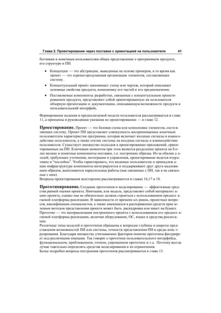Глава 2. Проектирование через поставки с ориентацией на пользователя              41

ботчикам и конечным пользователям общее представление о программном продукте,
его структуре и ПИ.

   • Концепции — это абстракции, выводимые на основе примеров, в то время как
     проект — это хорошо продуманная организация элементов, составляющих
     систему.
   • Концептуальный проект напоминает схему или чертеж, который описывает
     основные свойства продукта, компоновку его частей и его предназначение.
   • Поставляемые компоненты разработки, связанные с концептуальным проекти-
     рованием продукта, представляют собой ориентированную на пользователя
     обзорную презентацию и документацию, описывающую возможности продукта и
     пользовательский интерфейс.
Формирование видения и предполагаемой модели пользователя рассматривается в главе
11, а принципы и руководящие указания по проектированию — в главе 12.

Проектирование. Проект — это базовая схема или компоновка элементов, соста в-
ляющих систему. Проект ПИ представляет совокупность воспринимаемых конечным
пользователем характеристик программы, которая включает входные сигналы и взаим о-
действие пользователя, а также отклик системы на входные сигналы и взаимодействие
пользователя. Существует множество подходов к проектированию приложений, ориен-
тированных на ПИ. Ключевым моментом при этом является разделение проекта на б о-
лее мелкие и понятные компоненты поставки, т.е. построение образца. Из-за обилия д е-
талей, требующих уточнения, интеграции и управления, проектирование ведется итера-
тивно и “послойно”. Чтобы гарантировать, что видимые пользователю и принадлеж а-
щие инфраструктуре компоненты интегрируются и поддерживают друг друга надлежа-
щим образом, выполняются параллельные работы (как связанные с ПИ, так и не связан-
ные с ним).
Вопросы проектирования всесторонне рассматриваются в главах 16,17 и 18.

Прототипирование. Создание прототипов и моделирование — эффективные сред-
ства ранней оценки проекта. Имитация, или модель, представляет собой материализ а-
цию проекта, однако она не обязательно должна строиться с использованием предпол а-
гаемой платформы реализации. В зависимости от временн ых рамок, проектных вопро-
сов, квалификации специалистов, а также имеющихся в распоряжении средств прие м-
лемым методом представления проекта может быть раскадровка или макет на бумаге.
Прототип — это материализация построенного проекта с использованием его предпол а-
гаемой платформы реализации, включая оборудование, ОС, языки и средства реализ а-
ции.
Различные типы моделей и прототипов обращены к вопросам глубины и широты пред-
ставления возможностей ПИ или системы, точности представления ПИ и среды конс т-
руирования. Благодаря множеству учитываемых факторов понятие прототипа фигуриру-
ет под различными именами. Так говорят о прототипе пользовательского интерфейса,
функциональном, приближенном, точном, упрощенном прототипе и т.д. Поэтому всегда
лучше тщательно определять средства моделирования и их ограничения.
Более подробно вопросы построения прототипов рассматриваются в главе 13.
 