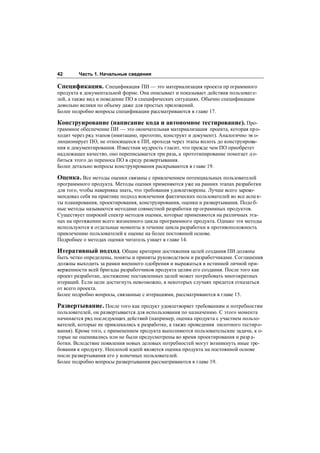 42      Часть 1. Начальные сведения

Спецификация. Спецификация ПИ — это материализация проекта пр ограммного
продукта в документальной форме. Она описывает и показывает действия пользоват е-
лей, а также вид и поведение ПО в специфических ситуациях. Обычно спецификации
довольно велики по объему даже для простых приложений.
Более подробно вопросы спецификации рассматриваются в главе 17.

Конструирование (написание кода и автономное тестирование). Про-
граммное обеспечение ПИ — это окончательная материализация проекта, которая про-
ходит через ряд этапов (имитацию, прототип, конструкт и документ). Аналогично эв о-
люционирует ПО, не относящееся к ПИ, проходя через этапы вплоть до конструирова-
ния и документирования. Известная мудрость гласит, что прежде чем ПО приобретет
надлежащее качество, оно переписывается три раза, а прототипирование помогает д о-
биться этого до переноса ПО в среду развертывания.
Более детально вопросы конструирования раскрываются в главе 19.

Оценка. Все методы оценки связаны с привлечением потенциальных пользователей
программного продукта. Методы оценки применяются уже на ранних этапах разработки
для того, чтобы наверняка знать, что требования удовлетворены. Лучше всего зареко-
мендовал себя на практике подход вовлечения фактических пользователей во все аспе к-
ты планирования, проектирования, конструирования, оценки и развертывания. Подо б-
ные методы называются методами совместной разработки пр ограммных продуктов.
Существует широкий спектр методов оценки, которые применяются на различных эта-
пах на протяжении всего жизненного цикла программного продукта. Однако эти методы
используются в отдельные моменты в течение цикла разработки в противоположность
привлечению пользователей к оценке на более постоянной основе.
Подробнее о методах оценки читатель узнает в главе 14.

Итеративный подход. Общие критерии достижения целей создания ПИ должны
быть четко определены, поняты и приняты руководством и разработчиками. Соглашения
должны выходить за рамки внешнего одобрения и выражаться в истинной личной при-
верженности всей бригады разработчиков продукта целям его создания. После того как
проект разработан, достижение поставленных целей может потребовать многократных
итераций. Если цели достигнуть невозможно, в некоторых случаях придется отказаться
от всего проекта.
Более подробно вопросы, связанные с итерациями, рассматриваются в главе 15.

Развертывание. После того как продукт удовлетворяет требованиям и потребностям
пользователей, он развертывается для использования по назначению. С этого момента
начинается ряд последующих действий (например, оценка продукта с участием пользо-
вателей, которые не привлекались к разработке, а также проведения пилотного тестир о-
вания). Кроме того, с применением продукта выполняются пользовательские задачи, к о-
торые не оценивались или не были предусмотрены во время проектирования и разр а-
ботки. Вследствие появления новых деловых потребностей могут возникнуть иные тре-
бования к продукту. Неплохой идеей является оценка продукта на постоянной основе
после развертывания его у конечных пользователей.
Более подробно вопросы развертывания рассматриваются в главе 19.
 