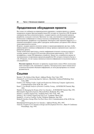 44        Часть 1. Начальные сведения



Продолжение обсуждения проекта
Вы только что побывали на первоначальном совещании с лидером проекта и с вашим
напарником-лидером бригады разработчиков ПО, которое не относится к ПИ. Во время
совещания вам была назначена встреча с лидером проекта для обсуждения процесса
разработки, подходов и методов. Прочитав эту главу, восстановите в памяти ваши пер-
воначальные соображения по поводу подхода к планированию, анализу требований,
проектированию, разработке и тестированию. Вспомните свой черновой набросок в о т-
ношении календарного плана, работ и ресурсов, необходимых для проекта ПИ и обеспе-
чения практичности в целом.
Встреча с лидером проекта состоится завтра и в вашем распоряжении два часа, чтобы
сформулировать основные соображения по поводу процесса применительно к рассма т-
риваемому проекту.
Теперь необходимо приступить к поиску информации (отыскать ссылки на дополн и-
тельные данные по подходу UCD, методам обеспечения практичности, GUI-, WUI-
интерфейсам, а также ПИ карманных устройств). Кроме того, потребуются данные по
эволюционным и итеративным процессам разработки ПО, которое отличается быстр о-
той. (Очевидно, что нет нужды заниматься поиском информации по медленным проце с-
сам разработки.)

     Полезное правило. Возьмите за привычку осуществлять поиск в Web с использова-
     нием ключевых слов, относящихся к проекту. Хотя результаты такого поиска могут
     отличаться большими объемами информации, ее легко рассортировать по степени
     релевантности.


Ссылки
Brooks F. The Mythical Man Month , Addison-Wesley: New York, 1995.
Clements P. et al. Constructing Superior Software , Macmillan Technical Publishing: New
       York, 2000.
Gould J. et al. Making Usable, Useful and Productivity Enhancing Computer Applications,
       Communications of the ACM, Jan. 1991.
Karat C. Cost-Benefit Analysis of Iterative Usability Testing , ACM/SIGCHI Tutorial, May
       1991.
Mayhew D. Managing the Design of the User Interface , ACM/SIGCHI Tutorial, May 1991.
McConnell S. Rapid Development, Microsoft Press: Redmond, WA, 1996.
Nielsen J. Usability Engineering , Academic Press: New York, 1993.
Nielsen J. The Usability Engineering Life Cycle , Computer, March 1992.
Randall N. A Look at Usability Testing, Windows Magazine, Sep.1992.
Rettig M. Interface Design When You Don't Know How, Communications of the ACM, Jan.
       1992.
Shneiderman B. Designing the User Interface , Addison-Wesley, MA, 1987.
Torres R. Graphical User Interfaces Design and Development Overview , Share 81 Conference
       Proceedings, Aug. 1993.
 