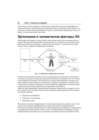 48        Часть 1. Начальные сведения

Аналогично случаю аппаратного обеспечения наблюдается огромное разнообразие в
психологических и организационных характеристиках в поведении людей. Кроме того,
существует значительное разнообразие в задачах, необходимом образовании, опыте, на-
выках и стилях выполнения этих задач.


Эргономика и человеческие факторы ПО
Необходимо достоверное знание людей с точки зрения задач использования компь ю-
терного ПО для выполнения работы независимо от того, является ли пользователь раз-
работчиком ПО или он работает с прикладным ПО. На рис. 3.2 показана очень упро-
щенная модель обработки информации человеком.

                                         Сенсоры



                                                        Устройства
                                                          вывода
     Долговременная   Кратковременная                                Компьютер
         память            память                                      и ПО
                                                        Устройства
                                                          ввода


                                                                          Задачи
                                        Эффекторы                     и ограничения

                       Рис. 3.2. Обработка информации человеком

В области когнитивной психологии (исследование процессов обучения и мышления у
человека) существует большое расхождение во мнениях в отношении того, что считать
элементарными понятиями этой дисциплины. Однако общие функции, которые отр а-
жают важные аспекты процесса человеческого познания, описываются довольно пр о-
стой моделью. Глубокое понимание системы обработки информации человеком может
в действительности рассматриваться как предельная возможность.
Наиболее ярко выраженные характеристики процесса человеческого познания, о кот о-
рых должен знать и которым должен уделять внимание проектировщик ПО, включают
следующие свойства.

     • Ощущение и восприятие.
     • Обучение и запоминание.
     • Внимание и речь.
Пользователь получает информацию от компьютера посредством зрения и слуха. В бу-
дущем для получения информации будет также использоваться прикосновение.
Что касается человеческих факторов, то основное физическое требование к аппаратному
и программному обеспечению состоит в том, что оборудование и программы должны
восприниматься пользователем и откликаться на входные сигналы пользователя. Зр и-
 