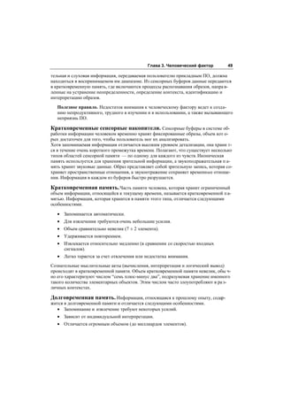 Глава 3. Человеческий фактор         49

тельная и слуховая информация, передаваемая пользователю прикладным ПО, должна
находиться в воспринимаемом им диапазоне. Из сенсорных буферов данные передаются
в кратковременную память, где включаются процессы распознавания образов, напра в-
ленные на устранение неопределенности, определение контекста, идентификацию и
интерпретацию образов.

   Полезное правило. Недостаток внимания к человеческому фактору ведет к созда-
   нию непродуктивного, трудного в изучении и в использовании, а также вызывающего
   неприязнь ПО.

Кратковременные сенсорные накопители. Сенсорные буферы в системе об-
работки информации человеком временно хранят фиксированные образы, объем кот о-
рых достаточен для того, чтобы пользователь мог их анализировать.
Хотя запоминаемая информация отличается высоким уровнем детализации, она храни т-
ся в течение очень короткого промежутка времени. Полагают, что существует несколько
типов областей сенсорной памяти — по одному для каждого из чувств. Иконическая
память используется для хранения зрительной информации, а звукоподражательная п а-
мять хранит звуковые данные. Образ представляет собой зрительную запись, которая со-
храняет пространственные отношения, а звукоотражение сохраняет временные отноше-
ния. Информация в каждом из буферов быстро разрушается.

Кратковременная память. Часть памяти человека, которая хранит ограниченный
объем информации, относящейся к текущему времени, называется кратковременной п а-
мятью. Информация, которая хранится в памяти этого типа, отличается следующими
особенностями.

   • Запоминается автоматически.
   • Для извлечения требуются очень небольшие усилия.
   • Объем сравнительно невелик (7 ± 2 элемента).
   • Удерживается повторением.
   • Извлекается относительно медленно (в сравнении со скоростью входных
     сигналов).
   • Легко теряется за счет отвлечения или недостатка внимания.
Сознательные мыслительные акты (вычисления, интерпретация и логический вывод)
происходят в кратковременной памяти. Объем кратковременной памяти невелик, обы ч-
но его характеризуют числом “семь плюс-минус два”, подразумевая хранение именного
такого количества элементарных объектов. Этим числом часто злоупотребляют в ра з-
личных контекстах.

Долговременная память. Информация, относящаяся к прошлому опыту, содер-
жится в долговременной памяти и отличается следующими особенностями.
  • Запоминание и извлечение требуют некоторых усилий.
   • Зависит от индивидуальной интерпретации.
   • Отличается огромным объемом (до миллиардов элементов).
 