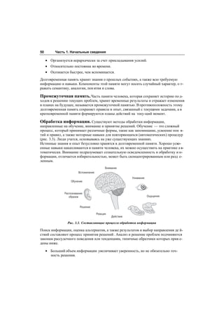 50        Часть 1. Начальные сведения

     • Организуется иерархически за счет прикладывания усилий.
     • Относительно постоянна во времени.
     • Осознается быстрее, чем вспоминается.
Долговременная память хранит знания о прошлых событиях, а также всю требуемую
информацию и навыки. Компоненты этой памяти могут носить случайный характер, о т-
ражать семантику, аналогии, пон ятия и слова.

Промежуточная память. Часть памяти человека, которая сохраняет историю по д-
ходов к решению текущих проблем, хранит временные результаты и отражает изменения
в планах на будущее, называется промежуточной памятью. В противоположность этому
долговременная память сохраняет правила и опыт, связанный с текущими задачами, а в
кратковременной памяти формируются планы действий на теку-щий момент.

Обработка информации. Существуют методы обработки информации,
направленные на обучение, внимание и принятие решений. Обучение — это сложный
процесс, который принимает различные формы, такие как запоминание, усвоение пон я-
тий и правил, а также моторные навыки для повторяющихся (автоматических) процедур
(рис. 3.3). Люди учатся, основываясь на уже существующих знаниях.
Истинные знания и опыт безусловно хранятся в долговременной памяти. Хорошо усво-
енные навыки накапливаются в памяти человека, их можно осуществить на практике а в-
томатически. Внимание подразумевает сознательную осведомленность и обработку и н-
формации, отличается избирательностью, может быть сконцентрированным или разд е-
ленным.
                                             Внимание
                         Вспоминание
                                                            Узнавание
                   Обучение



               Распознавание
                  образов                                               Ощущение


                          Решение

                                       Реакция
                                                 Действие

                 Рис. 3.3. Составляющие процесса обработки информации

Поиск информации, оценка альтернатив, а также результатов и выбор направления де й-
ствий составляют процесс принятия решений . Анализ и решение проблем подчиняются
законам рассудочного поведения или тенденциям, типичные образчики которых прив е-
дены ниже.

     • Больший объем информации увеличивает уверенность, но не обязательно точ-
       ность решения.
 
