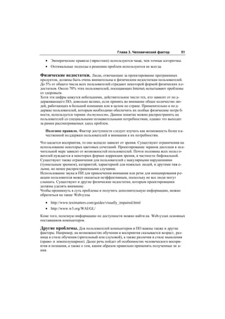 Глава 3. Человеческий фактор        51

   • Эмпирические правила (эвристики) используются чаще, чем точные алгоритмы.
   • Оптимальные подходы к решению проблем используются не всегда.

Физические недостатки. Люди, отвечающие за проектирование программных
продуктов, должны быть очень внимательны к физическим недостаткам пользователей.
До 5% от общего числа всех пользователей страдают некоторой формой физических н е-
достатков. Около 70% этих пользователей, посещающих Internet, испытывают проблемы
со здоровьем.
Хотя эти цифры кажутся небольшими, действительное число тех, кто зависит от по д-
держивающего ПО, довольно велико, если принять во внимание общее количество лю-
дей, работающих в большой компании или в целом по стране. Применительно к по д-
держке пользователей, которым необходимо обеспечить их особые физические потре б-
ности, используется термин доступность. Данное понятие можно распространить на
пользователей со специальными познавательными потребностями, однако это выходит
за рамки рассматриваемых здесь проблем.

   Полезное правило. Фактор доступности следует изучать как возможность более к а-
   чественной поддержки пользователей и внимания к их потребностям.
Что касается восприятия, то оно всецело зависит от зрения. Существуют ограничения на
использование некоторых цветовых сочетаний. Проектирование экранов дисплеев в зн а-
чительной мере зависит от возможностей пользователей. Почти половина всех польз о-
вателей нуждается в некоторых формах коррекции зрения, в частности бифокальной.
Существуют также ограничения для пользователей с макулярными нарушениями
(туннельным зрением), катарактой, характерной для пожилых людей, и другими тяж е-
лыми, но менее распространенными случаями.
Использование звука в ПИ для привлечения внимания или речи для инициирования ре-
акции пользователя может оказаться неэффективным, поскольку не все люди могут
слышать. Существуют и другие физические недостатки, которым проектировщики
должны уделять внимание.
Чтобы проникнуть в суть проблемы и получить дополнительную информацию, можно
обратиться на такие Web-узлы

   • http://www.textmatters.com/guides/visually_impaired.html
   • http://www.w3.org/WAI/GL/
Коме того, полезную информацию по доступности можно найти на Web-узлах основных
поставщиков компьютеров.

Другие проблемы. Для пользователей компьютеров и ПО важны также и другие
факторы. Например, на возможностях обучения и восприятия сказывается возраст, раз-
ница в стиле обучения (зрительный или слуховой), а также различия в стиле мышления
(право- и левополушарное). Далее речь пойдет об особенностях человеческого воспри-
ятия и познания, а также о том, каким образом правильно применять полученные зн а-
ния.
 
