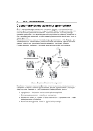 52        Часть 1. Начальные сведения


Социологические аспекты эргономики
До сих пор наши рассуждения касались отдельного человека в его взаимодействии с
компьютерной системой независимо от других людей. Однако в современном мире с его
всевозрастающим уровнем взаимосвязей и взаимозависимостей человека (как и пр о-
граммное приложение) нельзя рассматривать изолированно. Пользователь взаимодейс т-
вует с компьютером, клиентами, разработчиками, руководителями, коллегами и колле к-
тивами (рис. 3.4).
Рассмотрим некоторые социологические факторы проектирования и ПО. Наряду с при-
лаживанием отдельного человека к работе необходимо прилаживать к работе и сущест-
вующим технологиям группы и организации и наоборот. Групповая динамика
и организационное поведение — реальные вещи, которые нельзя игнорировать.




                                                                Заказчик
           Представители пользователей




                                                                         Группы коллег
                Разработчики




                                  Инспекторы
                                                      Коллеги


                         Рис. 3.4. Социальный взгляд на проектирование

К наиболее очевидным социальным факторам относится давление, испытываемое пол ь-
зователями со стороны клиентов, руководителей, рабочих групп и коллег. Существует
также давление, связанное со сл едующими аспектами выполнения работы.

     • Прозрачность в отношении использования рабочего времени.
     • Допущенные оплошности и ошибки, их последствия.
     • Уровень поддержки со стороны ПО пользовательских и групповых задач, а также
       информирование об ошибках.
     • Мотивация, конкуренция, затраты и другие бизнес-факторы.
 