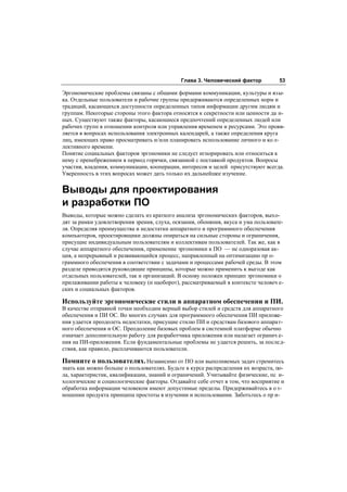 Глава 3. Человеческий фактор          53

Эргономические проблемы связаны с общими формами коммуникации, культуры и язы-
ка. Отдельные пользователи и рабочие группы придерживаются определенных норм и
традиций, касающихся доступности определенных типов информации другим людям и
группам. Некоторые стороны этого фактора относятся к секретности или ценности да н-
ных. Существуют также факторы, касающиеся предпочтений определенных людей или
рабочих групп в отношении контроля или управления временем и ресурсами. Это прояв-
ляется в вопросах использования электронных календарей, а также определения круга
лиц, имеющих право просматривать и/или планировать использование личного и ко л-
лективного времени.
Понятие социальных факторов эргономики не следует игнорировать или относиться к
нему с пренебрежением в период горячки, связанной с поставкой продуктов. Вопросы
участия, владения, коммуникации, кооперации, интересов и целей присутствуют всегда.
Уверенность в этих вопросах может дать только их дальнейшее изучение.


Выводы для проектирования
и разработки ПО
Выводы, которые можно сделать из краткого анализа эргономических факторов, выхо-
дят за рамки удовлетворения зрения, слуха, осязания, обоняния, вкуса и ума пользовате-
ля. Определяя преимущества и недостатки аппаратного и программного обеспечения
компьютеров, проектировщики должны опираться на сильные стороны и ограничения,
присущие индивидуальным пользователям и коллективам пользователей. Так же, как в
случае аппаратного обеспечения, применение эргономики к ПО — не одноразовая ак-
ция, а непрерывный и развивающийся процесс, направленный на оптимизацию пр о-
граммного обеспечения в соответствии с задачами и процессами рабочей среды. В этом
разделе приводятся руководящие принципы, которые можно применить к выгоде как
отдельных пользователей, так и организаций. В основу положен принцип эргономики о
прилаживании работы к человеку (и наоборот), рассматриваемый в контексте человеч е-
ских и социальных факторов.

Используйте эргономические стили в аппаратном обеспечении и ПИ.
В качестве отправной точки необходим верный выбор стилей и средств для аппаратного
обеспечения и ПИ ОС. Во многих случаях для программного обеспечения ПИ приложе-
ния удается преодолеть недостатки, присущие стилю ПИ и средствам базового аппарат-
ного обеспечения и ОС. Преодоление базовых проблем в системной платформе обычно
означает дополнительную работу для разработчика приложения или налагает огранич е-
ния на ПИ-приложения. Если фундаментальные проблемы не удается решить, за послед-
ствия, как правило, расплачиваются пользователи.

Помните о пользователях. Независимо от ПО или выполняемых задач стремитесь
знать как можно больше о пользователях. Будьте в курсе распределения их возраста, по-
ла, характеристик, квалификации, знаний и ограничений. Учитывайте физические, пс и-
хологические и социологические факторы. Отдавайте себе отчет в том, что восприятие и
обработка информации человеком имеют допустимые пределы. Придерживайтесь в о т-
ношении продукта принципа простоты в изучении и использовании. Заботьтесь о пр и-
 