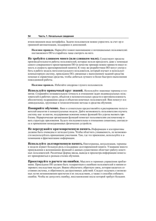 54        Часть 1. Начальные сведения

ятном внешнем виде интерфейса. Задачи пользователя можно упростить за счет пр о-
граммной автоматизации, поддержки и дополнений.

     Полезное правило. Нарисуйте плакат-напоминание о потенциальных пользователях
     поставляемого ПО и старайтесь чаще смотреть на него.

Не требуйте слишком много (или слишком мало). Существуют пределы
производительности работы пользователей, которые нельзя преодолеть даже с помощью
самого совершенного проектирования ПО (в качестве примера можно привести вмест и-
мость и скорость кратковременной памяти). К тому же разработчики ПО могут употр е-
бить в работе модель интеллектуального пользователя, который изучает и использует
компьютерную систему, прикладное ПО, связанные с выполнением заданий средства
помощи и справочные средства, чтобы добиться лучшего и более быстрого выполнения
повседневной работы.

     Полезное правило. Избегайте синдрома глупого пользователя.

Используйте привычный круг знаний. Используйте знакомые термины и по-
нятия. Сохраняйте познавательную точность в отношении задач индивидуальных поль-
зователей и рабочих групп, объектов и вспомогательных средств в противоположность
абсолютному подражанию среде и объектам конечных пользователей. Вам помогут и н-
дивидуальные, групповые и технологические методы и средства обучения.

Поощряйте обучение. Явно и сознательно предоставляйте в распоряжение польз о-
вателей аналогии и концептуальные модели. Дайте возможность пользователям изучить
систему шаг за шагом, поддерживая освоение новых функций без угрозы вызвать про-
блемы. Иерархическая организация функций помогает пользователям систематизир о-
вать структуру приложения. Будьте последовательны в отношении семантики, синтакси-
са и применения низкоуровневых физических устройств.

Не перегружайте кратковременную память. Информация и альтернативы
должны быть очевидны и легкодоступны. Чтобы облегчить узнаваемость, по возможно-
сти воспользуйтесь принципами умолчания. Там, где это приемлемо, используйте н а-
поминания и фрагментацию информации.

Используйте долговременную память. Пиктограммы, визуализация, термины
и модели играют большую роль в поддержке долговременной памяти. Узнавание вместо
принуждения к вспоминанию функций и данных существенно облегчает работу конеч-
ных пользователей. Различные формы ввода, вывода и просмотра информации помога-
ют приноровиться к разным стилям обучения.

Проектируйте в расчете на ошибки. Мыслите в терминах управления пробле-
мами. Прикладное ПО должно быть толерантным к ошибкам пользователей и миним и-
зировать последствия неудач. Важно обеспечить обратную связь, которая касается со-
стояния системы, и обратимость деструктивных действий. Следует подумать о возмож-
ных путях возникновения просчетов и их последствиях, а также о способах избежать
ошибок. Чтобы не допустить ошибку, восстановление после которой требует больших
 