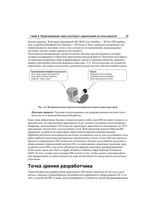 Глава 2. Проектирование через поставки с ориентацией на пользователя              33

больше времени. Web-ориентированный ПИ (Web User Interface — WUI) и ПИ карман-
ных устройств (Handheld User Interface — HUI) могут быть одинаково пугающими для
первоначального изучения, хотя в этих случаях из-за ограничений, накладываемых
системой, изучать нужно сравнительно немного.
Пользователи воспринимают вычислительные системы как инструменты, которые
должны поддерживать и облегчать выполнение реальной работы. Конечные пользовате-
ли нацелены на решение задач и формулируют задачи в терминах объектов, принадле-
жащих к различным областям реального мира (рис. 2.1). Затем конечные пол ьзователи
определяют, как можно использовать вычислительную систему для выполнения задачи.

  Программный интерфейс пользователя                  Задачи
  Окно, папка, панель инструментов,                   Написание отчета за месяц
  меню, файл, Вставка, Отменить,                      Служебная записка для Мери
  Свойство, "drag n drop"                             Подготовка данных по сбыту




         Рис. 2.1. Позадачная точка зрения пользователя на вычислительную среду

   Полезное правило. Трудная в использовании или недружественная система стан о-
   вится на пути выполнения реальной работы.
Одно лишь обеспечение базовых элементов какого-либо стиля ПИ не может служить га-
рантией того, что программное приложение будет легким в изучении и использовании.
Например, использование GUI-стиля не гарантирует практичности основанного на GUI
приложения. Аналогично, использование стиля Web-ориентиро-ванного ПИ или ПИ
карманных устройств не гарантирует практичности програм мной реализации.
Проблема конечного пользователя еще более усложняется, когда для естественного хода
работ требуется несколько разнородных приложений и систем. Стили ПИ для унаслед о-
ванного и современного ПО полностью отличаются. Помимо естественных различий в
оборудовании, операционной системе (ОС) и в приложении существуют различия даже
в едином стиле ПИ, в чем легко убедиться на примере некоторых распространенных
GUI-стилей, таких как OS/7 от Apple, Windows и Motif от Open Software Foundation
(OSF). В этих случаях цель создания ПИ состоит в том, чтобы сделать ненужные функ-
ции прозрачными и совместимыми (по мере необходимости) между вычислительными
системами.

Точка зрения разработчика
Типичной бригаде разработчиков прикладного ПО может оказаться не под силу спр а-
виться с обилием и разнообразием возможностей современного оборудования, ОС, ст и-
лей и технологий ПИ, а также средств разработки. Сложность задачи программирования
 