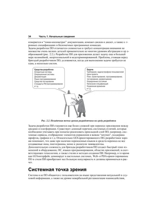 34       Часть 1. Начальные сведения

измеряется в “тонно-километрах” документации, компакт-дисков и дискет, а также о г-
ромных спецификациях и бесконечных программных командах.
Задача разработки ПО отличается сложностью и требует концентрации внимания на
множестве очень мелких деталей применительно ко многим уровням абстракции и пр е-
образований (рис. 2.2.). Разработка ПИ для приложения делает задачу еще в большей
мере нелинейной, неортогональной и недетерминированной. Проблема, стоящая перед
бригадой разработчиков ПО, усложняется, когда для выполнения задачи требуется не
одна, а несколько систем.

     Средства разработки                            Задачи
     Аппаратные системы                             Требования, задачи/профили пользователей
     Операционные системы                           Цели проекта
     Документация                                   План, проектирование, программирование,
     Языки программирования                         тестирование, развертывание
     Средства тестирования                          Определение состояния
     Стандарты ПИ/программирования                  Написание спецификаций
     и т.д.                                         Управление временем
                                                    и т.д.




            Рис. 2.2. Позадачная точка зрения разработчика на среду разработки

Задача разработки ПИ становится еще более сложной при переносе приложения между
средами и платформами. Существует длинный перечень системных отличий, которые
необходимо учитывать при попытке реализовать прикладной слой ПО, например, сис-
темные сервисы, отображение элементов управления и всякие “штучки”, поддержка
шрифтов, графики и т.д. Относительно GUI-ориентированного ПО, разработчики хоро-
шо понимают, что даже при наличии переносимых языков и средств переноса не все
создаваемые окна, пиктограммы, меню и указатели эквивалентны.
Дополнительную сложность для бригады разработчиков ПО создает быстрый темп из-
менений в оборудовании, ОС, языках программирования, областях приложений, в соот-
ветствующих технологиях, а также стилях и методах создания ПИ. Например, в то время
как GUI-интерфейс доминирует в настольных системах, Web- и PDA-ориен-тированное
ПО и стили ПИ приобретают все большую популярность и должны приниматься в рас-
чет.

Системная точка зрения
Система и ее ПО общаются с пользователем на языке представления визуальной и слу-
ховой информации, а также на уровне невербальной регламентации взаимодействия,
 