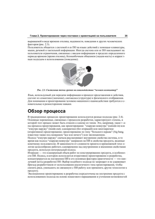 Глава 2. Проектирование через поставки с ориентацией на пользователя             35

выражаемой в виде времени отклика, надежности, поведения и других человеческих
факторов (рис. 2.3).
Пользователь общается с системой и ее ПО на языке действий с помощью клавиатуры,
мыши, речевой и тактильной информации. Иногда система или ее ПО накладывают на
пользователя ограничения, связанные с вводом информации в пределах определенного
периода времени (время отклика), безошибочным общением ( надеж-ность) и коррек т-
ным подходом к использованию (поведение).


                                              Язык
                                                   ления
                                          представ
                                              ык й
                                            Яз тви
                                                с
                                             ей




       Рис. 2.3. Системная точка зрения на взаимодействие “человек-компьютер”

Язык, используемый для передачи информации в процессе представления и действия,
состоит из семантики (значение), синтаксиса (структура) и физического отображения.
Для понимания и проектирования человеко-машинного взаимодействия требуются о с-
новательные и разносторонние навыки.


Обзор процесса
В традиционных процессах проектирования используются разные подходы (рис. 2.4).
Основные переменные, связанные с процессом разработки, характеризуют степень, в
которой этот процесс может быть отнесен к одному из типов. Это, например, такие т и-
пы процесса проектирования, как проектирование “снаружи вовнутрь” (outside-in) или
“изнутри наружу” (inside-out); однократное (без итераций) или многократное
(итеративное) проектирование; проектирование по типу “большого взрыва” ( big bang,
известное также под названием “все или ничего”) или эволюционное.
Подход “изнутри наружу” сначала рассматривает внутренние свойства системы, в то
время как подход “снаружи вовнутрь” направлен на ПИ и свойства продукта, видимые
конечному пользователю. В зависимости от сложности проекта и применяемой техн о-
логии целесообразно работать одновременно над внутренними и внешними свойствами
продукта, используя интегральный подход.
Итерация — это планируемый объем работ по конструированию продукта, в особенно-
сти ПИ. Подход, в котором используется итеративное проектирование и разработка,
концентрируется на построении ПИ и его основных факторах практичности — это наи-
лучший метод разработки ПО. Выбор подобного подхода не запрещает и не удерживает
бригаду разработчиков от использования аналогичного типа проектирования, чтобы
снизить риск, уменьшить не связанную с ПИ работу или применить другие технологии к
продукту.
Эволюционное проектирование и разработка сосредоточены на построении продукта с
использованием подхода на основе пошагового наращивания и уточнения возможностей
 