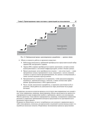 Глава 2. Проектирование через поставки с ориентацией на пользователя                  37



                                                                   Развертывание



                                               Конструирование



                              Проектирование



                 Требования                                      Предстоящая работа
                                                                          и
                                                                  барьеры на ее пути

  Планирование


     Рис. 2.5. Традиционный процесс проектирования и разработки — крупные этапы

   • Объем и сложность работы со временем возрастают.
      • Небольшая совокупность требований преобразуется в представительный набор
        экранов ПИ, инструкций и справок.
      • Экраны ПИ и справки преобразуются в проект реализации, которая должна
        взаимодействовать с системной инфраструктурой, сетями и базами данных.
      • Проект реализации легко преобразуется в тысячи — или сотни тысяч — строк
        программных команд (программного кода), написанных с исполь-зованием
        сложных и строгих языков программирования, баз данных и коммуникаций, а
        также соответствующих структур данных.
      • Программный код подвергается тестированию, чтобы продемонстрировать
        надежность, производительность, качество, а также соответствие требо-
        ваниям: функциональным, к ПИ и практичности.
      • Число людей, вовлеченных в разработку, со временем увеличивается.К со-
        жалению, объем работы не уменьшается по мере увеличения числа разра-
        ботчиков.
На практике для многих аспектов процесса отсутствуют явно выраженные или дискре т-
ные точки завершения; например, проектирование обычно продолжается во время ко н-
струирования по мере исправления ошибок в требованиях, проекте или конструкции.
Многие проектные этапы обычно перекрываются; например, планирование (управление
рисками) и управление требованиями (контроль) продолжаются на протяжении всего
жизненного цикла проекта.
Итерации не обязательны, но могут потребоваться для успешного завершения какого-
либо этапа процесса, поскольку для преодоления следующей ступени каскада может п о-
надобиться несколько попыток. Итеративные эволюционные процессы представляют
 
