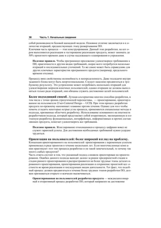 38        Часть 1. Начальные сведения

собой разновидности базовой каскадной модели. Основное отличие заключается в к о-
личестве итераций, предшествующих этапу развертывания ПО.
Ключевая часть процесса — этап конструирования. Данный этап разработки, на кот о-
ром выполняются реализация и тестирование реализации продукта, может занимать до
50% проектного времени даже в случае надлежащего планирования и управления.

     Полезное правило. Чтобы программное приложение удовлетворяло требованиям к
     ПИ, практичности и другим видам требований, скорее всего потребуется несколько
     итераций и последовательных уточнений. То же самое может быть справедливо для
     других ключевых характеристик программного продукта (например, предельного
     времени отклика).
Процессу явно свойственны нелинейность и неопределенность. Даже подзадачи внутри
заданного блока могут быть неортогональными. Следует нацелено продвигаться к тр е-
буемому результату. Это устремление может потребовать нескольких итераций для
удовлетворения запросов конечных пользователей, однако итерации не должны выпол-
няться только ради итераций, они обязаны служить достижению целей пользователей.

Более подходящий способ . Лучшая альтернатива многим способам разработки, в
том числе с точки зрения стратегической перспективы, — проектирование, ориентир о-
ванное на пользователя (User-Centered Design — UCD). При этом процесс разработки
продукта по-прежнему напоминает плавание против течения. Однако для того чтобы
помочь сгладить некоторые острые углы процесса, применяются специальные методы и
подходы, призванные облегчить разработку. Использование основанного на опытности
разработчиков подхода, который представляет собой итеративную, эволюционную и по-
этапную разработку функциональных, интерфейсных, информативных и прочих состав-
ляющих продукта, помогает удовлетворить все требования.

     Полезное правило. Жонглирование относящимися к процессу цифрами вовсе не
     служит гарантией успеха. Для достижения необходимых требований нужно усердно
     трудиться.

Ориентация на пользователей: более широкий взгляд на проблему.
Концепция ориентированного на пользователей проектирования с переменным успехом
применялась в ряде проектов в течение нескольких лет. Если многочисленные комп а-
нии практикуют этот тип процесса разработки и он такой замечательный, то почему так
много слабых продуктов?
Часть ответа состоит в том, что указанный подход слишком ориентирован на проекти-
рование. Ошибки данного подхода выходят далеко за рамки предпроектной стадии и
стадии раннего проектирования и распространяются на более трудные этапы детализ и-
рованного проектирования, проектирования реализации и сохранение проектной цел о-
стности во время реализации и последующих видов деятельности. Тот факт, что подоб-
ный процесс должен продвигаться в течение более трудных этапов разработки ПО, дол-
жен признаваться открыто и всячески высвечиваться.
     Ориентированная на пользователей разработка продукта — междисциплинар-
     ный и итеративный процесс разработки ПО, который направлен на достижение
 