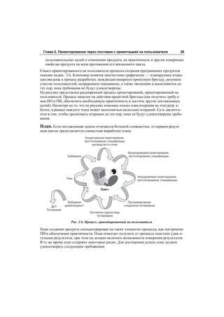 Глава 2. Проектирование через поставки с ориентацией на пользователя                                         39

   пользовательских целей в отношении продукта, на практичность и другие измеримые
   свойства продукта на всем протяжении его жизненного цикла.
Смысл ориентированного на пользователя процесса создания программных продуктов
показан на рис. 2.6. Ключевые понятия запечатлены графически — планируемые итера-
ции введены в процесс разработки, междисциплинарную проектную бригаду, разумное
участие пользователей, непрерывное оценивание, а также эволюцию и выполняются до
тех пор, пока требования не будут удовлетворены.
На рисунке представлен расширенный процесс проектирования, ориентированный на
пользователя. Процесс нацелен на действия проектной бригады (как получить требу е-
мое ПО и ПИ, обеспечить необходимую практичность и достичь других поставленных
целей). Несмотря на то, что на рисунке показана только одна итерация на этап разр а-
ботки, в рамках каждого этапа может выполняться несколько итераций. Суть заключ а-
ется в том, чтобы продолжать итерации до тех пор, пока не будут удовлетворены требо-
вания.

План. Если поставленная задача отличается большой сложностью, то первым разум-
ным шагом представляется совместная выработка плана.
                                  Концептуальное проектирование,
                                                                   ,
                                                     стилю

                                                                       Высокоуровневое проектирование,
                  Требования                                           прототипирование, спецификации




                                                                             Низкоуровневое проектирование,
                  План
                                                                             прототипирование, спецификации




                   Требования                                     Программирование
      Да!!!      удовлетворены?                                и модульное тестирование
   Поставляем!
                                     Системное и другие виды
                                          тестирования

                     Рис. 2.6. Процесс, ориентированный на пользователя

План создания продукта сконцентрирован на таких элементах процесса, как построение
ПИ и обеспечение практичности. План помогает получить от процесса поистине удив и-
тельные результаты, при этом он должен включать возможности измерения результатов.
В то же время план содержит некоторые риски. Для достижения успеха план должен
удовлетворять следующим требованиям.
 