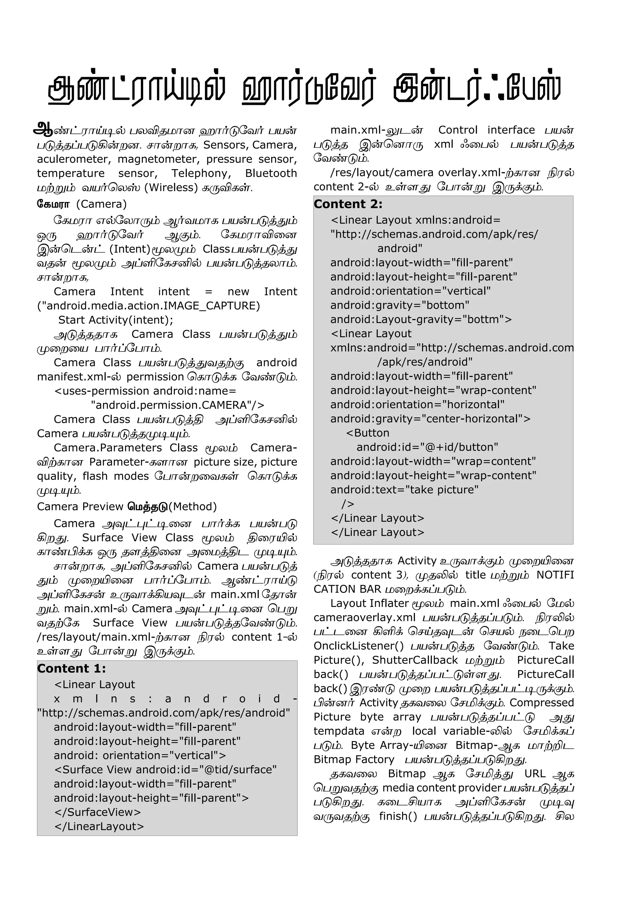 ‡†ó£Œ®™ ðôMîñ£ù ý£˜´«õ˜ ðò¡
ð´ˆîŠð´A¡øù. ê£¡ø£è, Sensors, Camera,
aculerometer, magnetometer, pressure sensor,
temperature sensor, Telephony, Bluetooth
ñŸÁ‹ õò˜ªôv (Wireless) è¼Mèœ.
«èñó£ (Camera)
«èñó£ â™«ô£¼‹ Ý˜õñ£è ðò¡ð´ˆ¶‹
å¼ ý£˜´«õ˜ Ý°‹. «èñó£M¬ù
Þ¡ªì¡† (Intent)Íôº‹ Classðò¡ð´ˆ¶
õî¡ Íôº‹ ÜŠO«èêQ™ ðò¡ð´ˆîô£‹.
ê£¡ø£è,
Camera Intent intent = new Intent
("android.media.action.IMAGE_CAPTURE)
Start Activity(intent);
Ü´ˆîî£è Camera Class ðò¡ð´ˆ¶‹
º¬ø¬ò ð£˜Š«ð£‹.
Camera Class ðò¡ð´ˆ¶õîŸ° android
manifest.xml-™ permission ªè£´‚è «õ‡´‹.
<uses-permission android:name=
"android.permission.CAMERA"/>
Camera Class ðò¡ð´ˆF ÜŠO«èêQ™
Camera ðò¡ð´ˆîº®»‹.
Camera.Parameters Class Íô‹ Camera-
MŸè£ù Parameter-è÷£ù picture size, picture
quality, flash modes «ð£¡ø¬õèœ ªè£´‚è
º®»‹.
Camera Preview ªñˆî´(Method)
Camera Ü¾†¹†®¬ù ð£˜‚è ðò¡ð´
Aø¶. Surface View Class Íô‹ F¬óJ™
è£‡H‚è å¼ î÷ˆF¬ù Ü¬ñˆFì º®»‹.
ê£¡ø£è, ÜŠO«èêQ™ Camera ðò¡ð´ˆ
¶‹ º¬øJ¬ù ð£˜Š«ð£‹. Ý‡†ó£Œ´
ÜŠO«èê¡ à¼õ£‚Aò¾ì¡ main.xml «î£¡
Á‹. main.xml-™ Camera Ü¾†¹†®¬ù ªðÁ
õîŸ«è Surface View ðò¡ð´ˆî«õ‡´‹.
/res/layout/main.xml-Ÿè£ù Gó™ content 1-™
àœ÷¶ «ð£¡Á Þ¼‚°‹.
Content 1:
<Linear Layout
x m l n s : a n d r o i d -
"http://schemas.android.com/apk/res/android"
android:layout-width="fill-parent"
android:layout-height="fill-parent"
android: orientation="vertical">
<Surface View android:id="@tid/surface"
android:layout-width="fill-parent"
android:layout-height="fill-parent">
</SurfaceView>
</LinearLayout>
main.xml-½ì¡ Control interface ðò¡
ð´ˆî Þ¡ªù£¼ xml ç¬ð™ ðò¡ð´ˆî
«õ‡´‹.
/res/layout/camera overlay.xml-Ÿè£ù Gó™
content 2-™ àœ÷¶ «ð£¡Á Þ¼‚°‹.
Content 2:
<Linear Layout xmlns:android=
"http://schemas.android.com/apk/res/
android"
android:layout-width="fill-parent"
android:layout-height="fill-parent"
android:orientation="vertical"
android:gravity="bottom"
android:Layout-gravity="bottm">
<Linear Layout
xmlns:android="http://schemas.android.com
/apk/res/android"
android:layout-width="fill-parent"
android:layout-height="wrap-content"
android:orientation="horizontal"
android:gravity="center-horizontal">
<Button
android:id="@+id/button"
android:layout-width="wrap=content"
android:layout-height="wrap-content"
android:text="take picture"
/>
</Linear Layout>
</Linear Layout>
Ü´ˆîî£è Activity à¼õ£‚°‹ º¬øJ¬ù
(Gó™ content 3), ºîL™ title ñŸÁ‹ NOTIFI
CATION BAR ñ¬ø‚èŠð´‹.
Layout Inflater Íô‹ main.xml ç¬ð™ «ñ™
cameraoverlay.xml ðò¡ð´ˆîŠð´‹. GóL™
ð†ì¬ù AO‚ ªêŒî¾ì¡ ªêò™ ï¬ìªðø
OnclickListener() ðò¡ð´ˆî «õ‡´‹. Take
Picture(), ShutterCallback ñŸÁ‹ PictureCall
back() ðò¡ð´ˆîŠð†´œ÷¶. PictureCall
back() Þó‡´ º¬ø ðò¡ð´ˆîŠð†®¼‚°‹.
H¡ù˜ Activity îèõ¬ô «êI‚°‹. Compressed
Picture byte array ðò¡ð´ˆîŠð†´ Ü¶
tempdata â¡ø local variable-L™ «êI‚èŠ
ð´‹. Byte Array-J¬ù Bitmap-Ýè ñ£ŸPì
Bitmap Factory ðò¡ð´ˆîŠð´Aø¶.
îèõ¬ô Bitmap Ýè «êIˆ¶ URL Ýè
ªðÁõîŸ° media content provider ðò¡ð´ˆîŠ
ð´Aø¶. è¬ìCò£è ÜŠO«èê¡ º®¾
õ¼õîŸ° finish() ðò¡ð´ˆîŠð´Aø¶. Cô
Ý
 