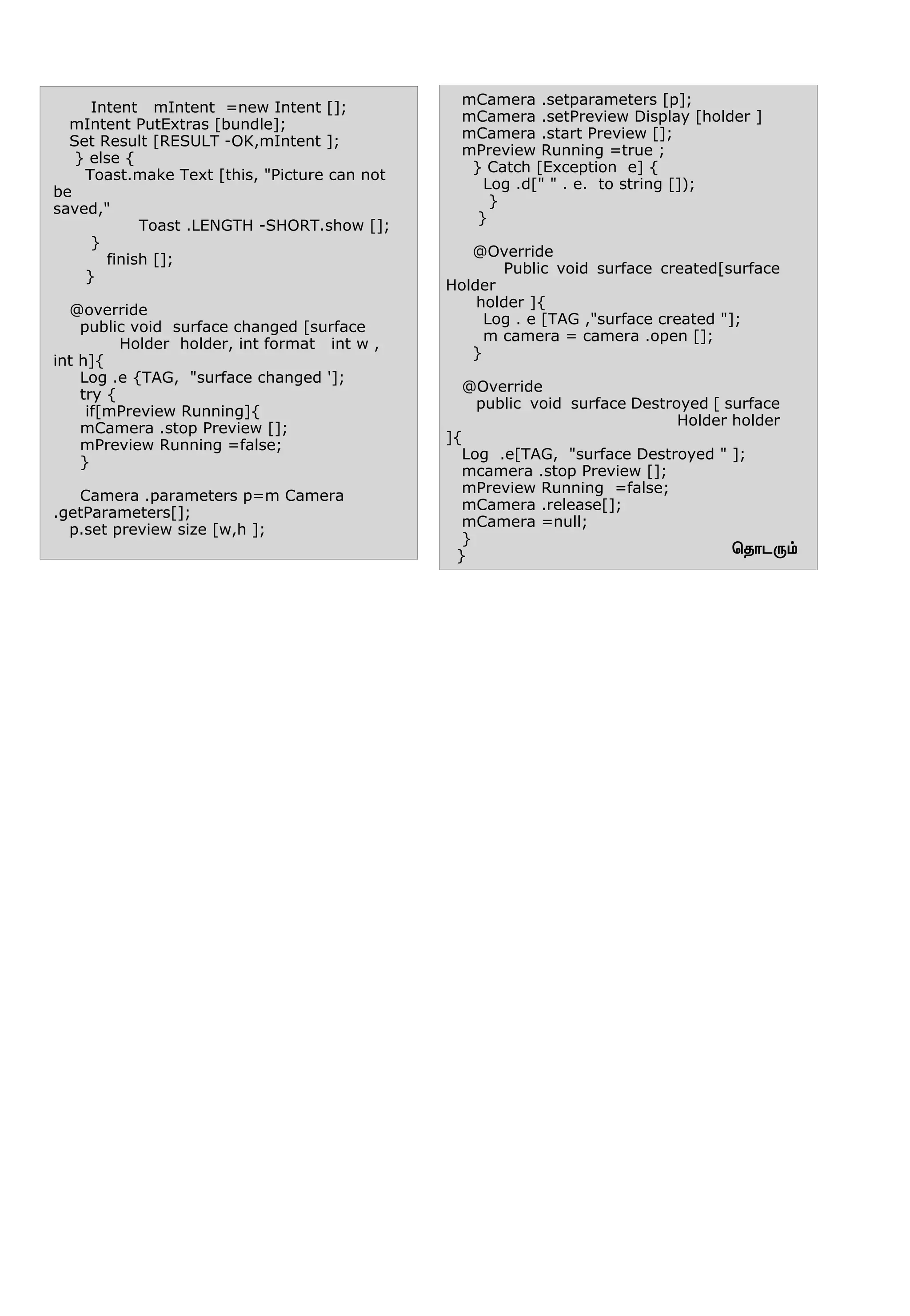 ªî£ì¼‹
Intent mIntent =new Intent [];
mIntent PutExtras [bundle];
Set Result [RESULT -OK,mIntent ];
} else {
Toast.make Text [this, "Picture can not
be
saved,"
Toast .LENGTH -SHORT.show [];
}
finish [];
}
@override
public void surface changed [surface
Holder holder, int format int w ,
int h]{
Log .e {TAG, "surface changed '];
try {
if[mPreview Running]{
mCamera .stop Preview [];
mPreview Running =false;
}
Camera .parameters p=m Camera
.getParameters[];
p.set preview size [w,h ];
mCamera .setparameters [p];
mCamera .setPreview Display [holder ]
mCamera .start Preview [];
mPreview Running =true ;
} Catch [Exception e] {
Log .d[" " . e. to string []);
}
}
@Override
Public void surface created[surface
Holder
holder ]{
Log . e [TAG ,"surface created "];
m camera = camera .open [];
}
@Override
public void surface Destroyed [ surface
Holder holder
]{
Log .e[TAG, "surface Destroyed " ];
mcamera .stop Preview [];
mPreview Running =false;
mCamera .release[];
mCamera =null;
}
}
 