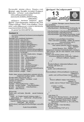 Content 3:
src/com/cookbook/hardware/cameraApplica
tion.java
Package com.cookbook.hardware ;
import android .app.activity ;
import android .content.Intent ;
import android .graphics.Bitmap ;
import android .graphics.Bitmapfactory ;
import android .graphics.Pixelformat ;
import android .hardware.camera ;
importandroid .hardware.camera.picturecallback;
import android.hardware.camera.shuttercallback;
import android .os.Bundle ;
import android . provider.media store. Images ;
import android . util . Log ;
import android . view . LayoutInfbater ;
import android . view .Surfaceholder ;
import android . view . surfaceview ;
import android . view . view ;
import android . view . window ;
import android . view . Windowmanager ;
import android . view .OnclickListener ;
import android . view . viewGroup.LayoutParams;
import android . widged .Button ;
import android .widget . Toast ;
Public class camera Application extends Activity
implement surface Holder . Callback{
Private static final string TAG ="
Private Layout Inflater mInflater =null;
Camera m Camera ;
byte[] tempdata ;
boolean mPreviewRunning = false ;
private surface Holder mSurfaceHolder ;
private surfaceView mSurfaceView ;
Button take Picture ;
@Override
Public void onCreate (Bundle saved Instance
State){
super . on Create [saved Instance state ] ;
getwindow () . setFormat [PixelFormat .
TRANSLUCENT);
request Window Feature ( Window .
FEATURE- NO_TITLE];
getWindow().setFlags(WindowManager.LayoutPa
rams.
FLAG-FULLSCREEN,
window Manager.Layout.Params.FLAG-
FULLSCREEN);
SetContentView[R.layout.main];
mSurfaceView= [Surfaceview] findViewBy Id
[R.id.surface];
mSurfaceHolder=mSurfaceView.getHolder[];
mSurfaceHolder.addCallback[this];
mSurfaceHolder.setType[SurfaceHolder.SURF
ACE-TYPE-PUSH-BUFFERS];
mInflater=LayoutInflater.from[this];
View overview=mInflater .inflate [R.Layout.
CameraOverlay,null ];
This .add contentView (overView,
new Layout params (layout params
.FILL- PARENT
Layout Params -FILL -PARENT ));
takepicture=[button] findViewById[R.id.button);
take picture .set On click listener [new onClick
Listener (){
public void onClick [View view] {
mCamera.takePicture [mShutter Callback ,
mPicture Callback ,mjpey];
}
} );
}
ShutterCallback mSshutterCallback=new
shutter call back []{
@override
public void onShutter(){}
};
Picturecallback mPictureCallback=newPicture
Callback[]{
public void onPictureTaken [byte[] data
,Camera[]{}
};
Picture callback mjepy=new Picture
callback []{
public void on Picture Taken [byte []data,
camera {
if [data !=null]{
tempdata =data ;
done[];
}
}
};
void done []{
Bitmap bm= Bitmap Factory .decode Byet
Array [temdata,O,tempdata .length];
String url =Images.Media insert Image
[getContent Resolver [], bm,null,null];
bm.recycle[];
Bundle. bundle =new Bundle[];
if(url! =null){
bundle.putstring ["Url",url ];
Ý¡†ó£Œ´ -2
Þó£‹°ñ£˜ ªô†²Iï£ó£òí¡
13
ªñ£¬ðL™ preview êKò£è ªêò™ðì£ñ™
Þ¼‚°‹. Ü‰î «ïóˆF™ oncreate() ªñˆî®™
W›‚è‡ì õKè¬÷ ðò¡ð´ˆî«õ‡´‹.
mthis.setRequestedOrientation
(ActivityInfo.SCREEN_ORIENTATION_
LANGUAGE);
Ü´ˆîî£è Hardware Telephone Ý°‹.
Þî¬ù ðò¡ð´ˆ¶õîŸ° Telephony Api ðò¡
ð´ˆîŠð´Aø¶. Intent ðò¡ð´ˆF»‹ ªêò™
è¬÷ ðò¡ð´ˆîº®»‹. ê£¡ø£è, startActivity
(newIntent(Intent.ACTION_CALL,
Vri.parse("tal:9443188750")));
 