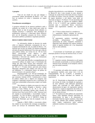 Impactos ambientais decorrentes do uso e ocupação desordenada do espaço urbano: um estudo de caso da cidade de 
Baixio/CE 
A pesquisa 
Trata de um estudo de caso que abrange o 
crescimento urbano desordenado do Baixio CE, com 
foco na ausência de coleta e tratamento de esgoto 
sanitário. 
Procedimentos metodológicos 
A pesquisa realizada foi de natureza qualitativa onde o 
ambiente em estudo foi a fonte direta para coleta de 
dados. Quanto ao tipo de pesquisa foram adotados os 
métodos descritivo e explicativa. Para abordagem da 
problemática utilizou-se a observação direta intensiva, 
pelo uso de fotografias; pesquisa em livros, internet, 
documentos públicos, periódicos e legislação pertinente. 
RESULTADOS E DISCUSSÃO 
As informações obtidas no decorrer do estudo 
sobre os impactos ambientais, consequente do uso e 
ocupação desordenada do solo, na cidade de Baixio CE, 
mostram que na área em estudo, há inúmeros problemas 
advindos da questão habitacional. Fica claro que a falta de 
uma política urbana, nos termos do art. 182 da Carta 
Maior, preconizando como objetivo o pleno 
desenvolvimento das funções sociais da cidade e 
garantindo o bem-estar dos cidadãos está intimamente 
relacionado com essa questão. 
Outro ponto que dificulta o acompanhamento do 
crescimento urbano na cidade é que a Constituição não 
obriga que haja Plano Diretor para municípios com 
população inferior a vinte mil habitantes, conforme reza o 
Municipal, obrigatório para cidades com mais de vinte 
mil habitantes, é o instrumento básico da política de 
desenvol 
Regulamentando o art. 182 da Constituição, foi 
criada a Lei 10.257, conhecida como Estatuto da Cidade, 
que consoante An 
da política urbana com o objetivo de assegurar uma 
ocupação e exploração racional do solo e construções, de 
modo que a propriedade urbana possa cumprir sua função 
Não obstante as cidades com menos de vinte mil 
habitantes não estarem obrigadas a fazerem o plano 
diretor, a Carta Política no art. 30, I, diz ser de 
competência dos municípios legislar sobre assuntos de 
diz respeito às peculiaridades e necessidades ínsitas à 
Municipal o Projeto de Lei n° 008/2013, Código de 
Posturas do Município, que trata da ocupação e uso do 
solo urbano. 
Segundo o IBGE (2000), o crescimento urbano 
das cidades na sua maioria não consegue acompanhar o 
acesso aos serviços de saneamento básico, causando 
situações desconfortáveis a seus habitantes. O município 
de Baixio-CE não é uma exceção no país, durante a 
realização do estudo foram observadas diversas situações 
que ratifica tal cenário, como por exemplo, o lançamento 
de esgoto doméstico a céu aberto, como pode ser 
observado na figura 2. No Brasil, 11% dos domicílios têm 
esgoto a céu aberto no entorno da residência (IBGE, 
2010). A Lei n° 11.445/07, que estabelece diretrizes 
nacionais para o saneamento básico, conceitua-o, 
incluindo nele esgotamento sanitário, nos seguintes 
termos: 
Art. 3o Para os efeitos desta Lei, considera-se: 
I - saneamento básico: conjunto de serviços, 
infraestruturas e instalações operacionais de: 
[...] 
b) esgotamento sanitário: constituído pelas 
atividades, infraestruturas e instalações 
operacionais de coleta, transporte, tratamento e 
disposição final adequados dos esgotos sanitários, 
desde as ligações prediais até o seu lançamento 
final no meio ambiente. 
[...] 
É preceituado na Constituição que compete ao 
município prestar os serviços de interesse local, in verbis: 
Art. 30. Compete aos Municípios: 
[...] 
V organizar e prestar, diretamente ou sob regime 
de concessão ou permissão, os serviços públicos de 
interesse local, incluindo os de transporte coletivo, 
que tem caráter essencial; 
[...] 
O município sob análise deve prestar o serviço 
de esgotamento sanitário, pois como visto é de sua 
responsabilidade. Na lei 11.445/07, é permitida a 
possibilidade de solução individual em matéria de 
esgotamento: 
Art. 45. Ressalvadas as disposições em contrário 
das normas do titular, da entidade de regulação e 
de meio ambiente, toda edificação permanente 
urbana será conectada às redes públicas de 
abastecimento de água e de esgotamento sanitário 
disponíveis e sujeita ao pagamento das tarifas e de 
outros preços públicos decorrentes da conexão e 
do uso desses serviços. 
§ 1o Na ausência de redes públicas de saneamento 
básico, serão admitidas soluções individuais de 
abastecimento de água e de afastamento e 
destinação final dos esgotos sanitários, observadas 
as normas editadas pela entidade reguladora e 
pelos órgãos responsáveis pelas políticas 
ambiental, sanitária e de recursos hídricos. 
[...] 
Revista Verde (Pombal - PB - Brasil), v 9. , n. 4 , p. 46 - 52, out-dez, 2014 
 