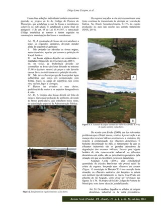 Diêgo Lima Crispim, et al 
Essas ditas soluções individuais também encontram 
previsão no projeto de lei do Código de Postura do 
Município, que estabelece o uso de fossas e sumidouros 
coletivos ou individuais. E detalhando a parte final do 
parágrafo 1º do art. 45 da Lei 11.445/07, o retrocitado 
Código estabelece as normas a serem seguidas na 
construção e manutenção das fossas e sumidouros: 
Art. 39. A construção de fossas deverá satisfazer a 
todos os requisitos sanitários, devendo atender 
ainda às seguintes exigências: 
I. Não poderão ser adotadas as fossas negras, 
assim atendidas, aquelas que causem a poluição do 
lençol freático; 
II. As fossas sépticas deverão ser construídas e 
mantidas obedecendo às prescrições da ABNT; 
III. As fossas de preferência deverão ser 
construídas na frente dos lotes distando no mínimo 
15,00 m (quinze metros) de poços e não deverão 
causar direta ou indiretamente a poluição do solo; 
IV. Não deverá haver perigo da fossa poluir água 
subterrânea que esteja em comunicação com 
fontes, poços ou águas de superfície, tais como 
rios, riachos, lagos e córregos; 
V. Devem ser evitados o mau cheiro, 
proliferação de insetos e os aspectos desagradáveis 
à vista. 
Art. 40. A limpeza das fossas deverá ser feita de 
modo a não causar poluição do ambiente, devendo 
as firmas particulares, que trabalhem nesse ramo, 
ter autorização especial da Administração Pública. 
Os esgotos lançados a céu aberto constituem uma 
fonte contínua de transmissão de doenças de veiculação 
hídrica. No Brasil, lamentavelmente, 61,3% do esgoto 
produzido no país não recebe seu correto tratamento 
(SNIS, 2014). 
A 
B 
Figura 3. A. Acúmulo de esgoto sanitário no riacho Caio Prado. B. Vala 
de esgoto sanitário a céu aberto. 
De acordo com Rocha (2009), um dos relevantes 
problemas que o Brasil encara, relativo à preservação e ao 
manejo dos recursos hídricos continentais e costeiros, diz 
respeito à contaminação por efluentes domésticos. É 
bastante disseminado no país, o pensamento de que os 
efluentes industriais são os grandes causadores da 
degradação dos recursos hídricos. Exceto para alguns 
bolsões de alta concentração industrial, os efluentes 
domésticos até então, são os principais responsáveis pela 
situação em que se encontram os nossos mananciais. 
Segundo Costa (2008), uma considerável 
quantidade de cidades brasileiras não possui redes de 
coleta de esgotos, lançando seus efluentes em corpos 
município de Baixio-CE é um exemplo desta 
situação, os efluentes sanitários são lançados in natura 
sem nenhum tipo de tratamento no riacho Caio Prado um 
afluente do rio Salgado, como pode ser verificado nas 
figuras 3a e 3b. O projeto de lei do Código de Postura do 
Município, trata dessa situação, estabelecendo: 
Art. 24. Os resíduos líquidos ou sólidos, de origem 
doméstica, industrial ou de outra procedência, 
Revista Verde (Pombal - PB - Brasil), v 9. , n. 4 , p. 46 - 52, out-dez, 2014 
Figura 2. Lançamento de esgoto doméstico a céu aberto. 
 