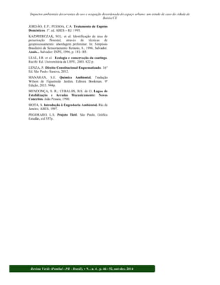 Impactos ambientais decorrentes do uso e ocupação desordenada do espaço urbano: um estudo de caso da cidade de 
Baixio/CE 
JORDÃO, E.P.; PESSOA, C.A. Tratamento de Esgotos 
Domésticos. 3a. ed. ABES RJ. 1995. 
KAZMIERCZAK, M.L. et al. Identificação de área de 
preservação florestal, através de técnicas de 
geoprocessamento: abordagem preliminar. In: Simpósio 
Brasileiro de Sensoriamento Remoto, 8., 1996, Salvador. 
Anais... Salvador: INPE, 1996. p. 181-185. 
LEAL, I.R. et al. Ecologia e conservação da caatinga. 
Recife: Ed. Universitária da UFPE, 2003. 822 p. 
LENZA, P. Direito Constitucional Esquematizado. 16° 
Ed. São Paulo: Saraiva, 2012. 
MANAHAN, S.E. Química Ambiental. Tradução 
Wilson de Figueiredo Jardim. Editora Bookman. 9ª 
Edição, 2013. 944p. 
MENDONÇA, S. R.; CEBALOS, B.S. de O. Lagoa de 
Estabilização e Aeradas Mecanicamente: Novos 
Conceitos. João Pessoa, 1990. 
MOTA, S. Introdução à Engenharia Ambiental. Rio de 
Janeiro, ABES, 1997. 
PEGORARO, L.S. Projeto Tietê. São Paulo, Gráfica 
Estadão, s/d 357p. 
Revista Verde (Pombal - PB - Brasil), v 9. , n. 4 , p. 46 - 52, out-dez, 2014 
