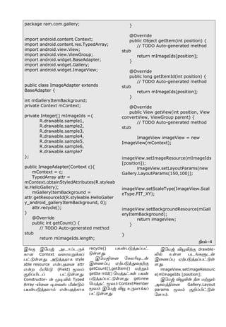 package ram.com.gallery;
import android.content.Context;
import android.content.res.TypedArray;
import android.view.View;
import android.view.ViewGroup;
import android.widget.BaseAdapter;
import android.widget.Gallery;
import android.widget.ImageView;
public class ImageAdapter extends
BaseAdapter {
int mGalleryItemBackground;
private Context mContext;
private Integer[] mImageIds ={
R.drawable.sample1,
R.drawable.sample2,
R.drawable.sample3,
R.drawable.sample4,
R.drawable.sample5,
R.drawable.sample6,
R.drawable.sample7
};
public ImageAdapter(Context c){
mContext = c;
TypedArray attr =
mContext.obtainStyledAttributes(R.styleab
le.HelloGallery);
mGalleryItemBackground =
attr.getResourceId(R.styleable.HelloGaller
y_android_galleryItemBackground, 0);
attr.recycle();
}
@Override
public int getCount() {
// TODO Auto-generated method
stub
return mImageIds.length;
}
@Override
public Object getItem(int position) {
// TODO Auto-generated method
stub
return mImageIds[position];
}
@Override
public long getItemId(int position) {
// TODO Auto-generated method
stub
return mImageIds[position];
}
@Override
public View getView(int position, View
convertView, ViewGroup parent) {
// TODO Auto-generated method
stub
ImageView imageView = new
ImageView(mContext);
imageView.setImageResource(mImageIds
[position]);
imageView.setLayoutParams(new
Gallery.LayoutParams(150,100));
imageView.setScaleType(ImageView.Scal
eType.FIT_XY);
imageView.setBackgroundResource(mGall
eryItemBackground);
return imageView;
}
}
Gó™-4
Þƒ° Þ«ñx Üì£Šì¼‚
è£ù Context õ¬óòÁ‚èŠ
ð†´œ÷¶. Ü´ˆîî£è style
able resource â¡ðî¬ù attr
â¡ø çd™´ (Field) Íô‹
°PŠHìŠ ð†´œ÷¶.
Constructor- ¡ º®M™ Typed
Array -J¬ù ®¬õv e‡´‹
ðò¡ð´ˆîô£‹ â¡ðîŸè£è
recycle() ðò¡ð´ˆîŠð†
´œ÷¶.
Þ«ñT¬ù «èôK»ì¡
Þ¬íŠ¹ ãŸð´ˆ¶õîŸ°
getCount(),getItem() ñŸÁ‹
getIte mId() ªñˆî†èœ ðò¡
ð´ˆîŠð†´œ÷¶. getview
ªñˆî† Íô‹ ContextMember
Íô‹ Þ«ñx MÎ à¼õ£‚èŠ
ð†´œ÷¶.
Þ«ñx MÎMŸ° drawble-
L™ àœ÷ ðìƒèÀì¡
Þ¬íŠ¹ ãŸð´ˆîŠð†´œ
÷¶.
imageView.setImageResourc
e(mImageIds [position];
Þ«ñx MÎM¡ c÷ ñŸÁ‹
ÜèôˆF¬ù Gallery.Layout
params Íô‹ °PŠH†´œ
«÷£‹.
 